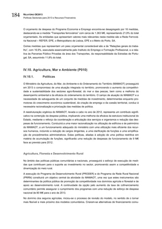 184   RELATÓRIO OE2013
      Políticas Sectoriais para 2013 e Recursos Financeiros




      O orçamento de despesa do Programa Economia e Emprego encontra-se desagregado por 16 medidas,
      destacando-se a medida “Transportes ferroviários” com cerca de 1.363 M€, representando 21,9% do total
      orçamentado. As entidades que apresentam valores mais relevantes nesta medida são a Rede Ferroviá-
      ria Nacional – REFER, EPE, o Metropolitano de Lisboa, EPE e o Metro do Porto, SA.

      Outras medidas que representam um peso orçamental considerável são a de “Relações gerais do traba-
      lho”, com 16,9%, executada essencialmente pelo Instituto do Emprego e Formação Profissional, e a rela-
      tiva às Parcerias Público Privadas da área dos Transportes, da responsabilidade da Estradas de Portu-
      gal, SA, assumindo 11,8% do total.




      IV.10. Agricultura, Mar e Ambiente (P010)

      IV.10.1.           Políticas

      O Ministério da Agricultura, do Mar, do Ambiente e do Ordenamento do Território (MAMAOT) prosseguirá
      em 2013 o compromisso de uma atuação integrada no território, promovendo o aumento da competitivi-
      dade e sustentabilidade dos sectores agro-florestal, do mar e das pescas, bem como a melhoria do
      desempenho ambiental e da eficácia do ordenamento do território. O campo de atuação do MAMAOT e a
      necessidade de salvaguarda de um conjunto de medidas de investimento, determinantes enquanto pro-
      motoras do crescimento económico sustentável, da criação de emprego e da coesão territorial, conduz à
      necessária racionalização e priorização das medidas de política.

      A reestruturação orgânica do MAMAOT, levada a cabo no ano de 2012, representa um contributo signifi-
      cativo na contenção da despesa pública, implicando uma melhoria da eficácia da estrutura institucional do
      Estado, mediante o reforço da coordenação e articulação dos serviços e organismos e redução das des-
      pesas de funcionamento. Conduzirá a uma maior racionalização na utilização de edifícios e de património
      do MAMAOT, a um funcionamento adequado do ministério com uma utilização mais eficiente dos recur-
      sos humanos, incluindo a redução de cargos dirigentes, a uma clarificação de funções e uma simplifica-
      ção de procedimentos administrativos. Estas políticas, aliadas à adoção de uma política restritiva em
      matéria de acumulação de funções, significarão uma redução de despesas de funcionamento de 9 M€
      face ao previsto para 2012.



      Agricultura, Floresta e Desenvolvimento Rural

      No âmbito das políticas públicas comunitárias e nacionais, prosseguirá o esforço de execução de medi-
      das que contribuam para o suporte ao investimento no sector, promovendo assim a competitividade e
      dinamização do meio rural.

      A execução do Programa de Desenvolvimento Rural (PRODER) e do Programa da Rede Rural Nacional
      (PRRN) constituirá um objetivo central da atividade do MAMAOT, uma vez que estes instrumentos são
      determinantes da política pública de promoção da competitividade nos domínios agrícola e florestal e de
      apoio ao desenvolvimento rural. A continuidade da opção pelo aumento da taxa de cofinanciamento
      comunitário permite assegurar o cumprimento dos programas com uma redução de esforço de despesa
      nacional de 80 M€ para o ano de 2013.

      No domínio dos seguros agrícolas, iniciou-se o processo de revisão do modelo, no sentido de o tornar
      mais flexível e mais próximo dos modelos comunitários. Criaram-se alternativas de financiamento comu-
 