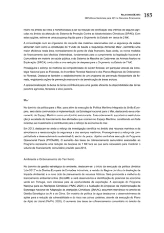 RELATÓRIO OE2013
                                                       3BPolíticas Sectoriais para 2013 e Recursos Financeiros
                                                                                                                 185

nitário no âmbito da vinha e hortofrutícolas a par da redução de bonificação dos prémios de seguros agrí-
colas no âmbito da alteração do Sistema de Proteção Contra as Aleatoriedades Climáticas (SIPAC). Com
estas opções, estima-se uma poupança líquida para o Orçamento do Estado em cerca de 2 M€.

A concentração num só organismo do conjunto das matérias relacionadas com a segurança da cadeia
alimentar, bem como a constituição do “Fundo de Saúde e Segurança Alimentar Mais”, permitirão uma
maior eficiência nesta área, nomeadamente do ponto de vista financeiro. Mais ainda, os novos modelos
de financiamento das Medidas Veterinárias, fundamentais para o cumprimento da legislação Nacional e
Comunitária em matéria de saúde pública, e do Sistema de Recolha de Cadáveres de Animais Mortos na
Exploração (SIRCA) conduzirão a uma redução de despesa para o Orçamento do Estado de 7 M€.

Prosseguirá o esforço de melhoria da competitividade do sector florestal, em particular através da Estra-
tégia Nacional para as Florestas, do Inventário Florestal Nacional e dos Planos Regionais de Ordenamen-
to Florestal. Destaca-se também o estabelecimento de um programa de prevenção fitossanitária da flo-
resta, englobando ações de prevenção estrutural e de beneficiação de áreas ardidas.

A operacionalização da bolsa de terras contribuirá para uma gestão eficiente da disponibilidade das terras
para fins agrícolas, florestais e silvo pastoris.



Mar

No domínio da política para o Mar, para além da execução da Política Marítima Integrada da União Euro-
peia, será dada continuidade à implementação da Estratégia Nacional para o Mar, destacando-se o orde-
namento do Espaço Marítimo como um domínio estruturante. Este ordenamento suportará a reestrutura-
ção já encetada do licenciamento das atividades que ocorrem no Espaço Marítimo, constituindo um forte
incentivo ao investimento e contribuindo para o reforço da economia do mar.

Em 2013, destacam-se ainda o reforço da investigação científica no âmbito dos recursos marinhos e da
atmosfera e a reestruturação da segurança e dos serviços marítimos. Prosseguir-se-á o reforço da com-
petitividade e desenvolvimento sustentável do sector da pesca, objetivo central na execução do Programa
Operacional Pesca (PROMAR). O aumento das taxas de cofinanciamento comunitário associadas ao
Programa representa uma redução da despesa de 7 M€ face ao que seria necessário para mobilizar o
volume de financiamento comunitário previsto para 2013.



Ambiente e Ordenamento do Território

No domínio da gestão estratégica do ambiente, destacam-se: o início da execução da política climática
“pós-2012” e da Diretiva Europeia de Emissões Industriais; a revisão do Regime Jurídico da Avaliação de
Impacte Ambiental; e o novo ciclo de planeamento de recursos hídricos. Será promovida a melhoria do
licenciamento ambiental online (SILIAMB) e será desenvolvida a identificação do potencial da economia
verde em Portugal, com interesse para as oportunidades de exportação. A aprovação do Programa
Nacional para as Alterações Climáticas (PNAC 2020) e a Avaliação do progresso da implementação da
Estratégia Nacional de Adaptação às alterações Climáticas (ENAAC) assumem relevância no âmbito da
Gestão Estratégica do Ar e do Clima. Em matéria de política de água destaca-se o desenvolvimento de
ações para a redução da vulnerabilidade e do risco nas zonas costeiras, através da execução do Plano
de Ação do Litoral (PAPVL 2020). O aumento das taxas de cofinanciamento comunitário no âmbito da
 