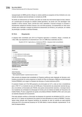 186   RELATÓRIO OE2013
      Políticas Sectoriais para 2013 e Recursos Financeiros




      reprogramação do QREN permitiu reforçar os valores adstritos ao programa do Eixo Ambiente com uma
      redução da despesa nacional estimada no montante de 25 M€.

      No âmbito do Ordenamento do Território, para além da revisão dos instrumentos legais de base, destaca-
      se a prossecução da execução do cadastro predial geométrico, de acordo com uma abordagem mais
      expedita e menos onerosa. Assim, permitir-se-á maior celeridade e menores encargos no processo e
      levantamento cadastral do território nacional, com uma forte poupança. Tal representará um valor acres-
      centado para a definição e adoção de políticas de ordenamento do território e, em particular, em matéria
      de prevenção e combate a incêndios florestais.


      IV.10.2.             Orçamento

      A despesa total consolidada para 2013 do Programa Agricultura e Ambiente, atinge o montante de
      1.833,1 M€ o que representa um crescimento de 1,2% (+21,2M€) face à estimativa de 2012.
                      Quadro IV.10.1. Agricultura e Ambiente (P010) – despesa total consolidada
                                                           (milhões de euros)
                                                                                2012            2013
                                                                                                                        Estrutura 2013
                                                                                              Orçamento Variação (%)
                                                                            Estimativa                                        (%)
                                                                                               Ajustado
      Estado                                                                       551,8           519,2         -5,9             25,5
      1. Atividades                                                                385,0           361,4         -6,2             17,8
        1.1. Com cobertura em receitas gerais                                      279,3           261,5         -6,4             12,9
        1.2. Com cobertura em receitas consignadas                                 105,8            99,9         -5,5              4,9
      2. Projetos                                                                   166,7          157,9         -5,3              7,8
        2.1.Financiamento nacional                                                  141,9          139,5         -1,7              6,9
        2.2.Financiamento comunitário                                                24,8           18,4        -26,1              0,9
      Serviços e Fundos Autónomos                                                 1.348,5        1.385,5          2,8             68,2
      Entidades Públicas Reclassificadas                                            137,5          128,1         -6,8              6,3
      Consolidação entre e intra-subsetores                                         306,5          302,7
      DESPESA TOTAL CONSOLIDADA                                                   1.811,9        1.833,1         1,2          -
      DESPESA EFETIVA                                                             1.731,2        1.730,2

      Por Memória

      Ativos Financeiros                                                               64,4         73,9
      Passivos Financeiros                                                             16,3         29,0
       Nota: Orçamento Ajustado = orçamento liquido de cativos

      Este aumento da despesa total consolidada do Programa justifica-se pela integração de Serviços e atri-
      buições provenientes de outros programas no âmbito do Plano de Redução e Melhoria da Administração
      Central (PREMAC) com origem no Subsetor dos Serviços e Fundos Autónomos (SFA).

      O subsector Estado com 519,2 M€ apresenta uma diminuição de 5,9 %, onde se inclui a transferência
      para o IFAP, IP, no montante de cerca de 62 M€ para o financiamento da componente nacional das aju-
      das comunitárias co-financiadas pelo FEAGA, das ajudas exclusivamente nacionais, e encargos bancá-
      rios resultantes da contratação de antecipação de fundos junto do Instituto de Gestão da Tesouraria e do
      Crédito Público, IP para o pagamento de ajudas comunitárias (FEAGA, FEADER e FEP), bem como para
      as restantes despesas de funcionamento.

      Para esta redução contribuiu a diminuição nas despesas do orçamento de atividades de 6,2%, e em pro-
      jetos de 5,3 %, apesar da transferência de projetos de outros Ministérios em sede de PREMAC. Contudo,
      apesar desta redução este Programa beneficiou da reposição do valor do subsídio de natal existindo
      ainda para 2013 uma potencial poupança de 18,3 M€ relativa à reserva efetuada, representando 1% do
      total da despesa efetiva.
 