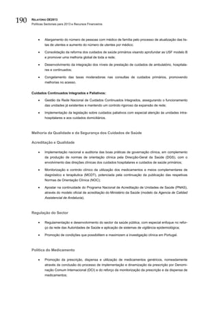 190   RELATÓRIO OE2013
      Políticas Sectoriais para 2013 e Recursos Financeiros




          •    Alargamento do número de pessoas com médico de família pelo processo de atualização das lis-
               tas de utentes e aumento do número de utentes por médico;

          •    Consolidação da reforma dos cuidados de saúde primários visando aprofundar as USF modelo B
               e promover uma melhoria global de toda a rede;

          •    Desenvolvimento da integração dos níveis de prestação de cuidados de ambulatório, hospitala-
               res e continuados;

          •    Congelamento das taxas moderadoras nas consultas de cuidados primários, promovendo
               melhorias no acesso.


      Cuidados Continuados Integrados e Paliativos:

          •    Gestão da Rede Nacional de Cuidados Continuados Integrados, assegurando o funcionamento
               das unidades já existentes e mantendo um controlo rigoroso da expansão de rede;

          •    Implementação da legislação sobre cuidados paliativos com especial atenção às unidades intra-
               hospitalares e aos cuidados domiciliários.



      Melhoria da Qualidade e da Segurança dos Cuidados de Saúde

      Acreditação e Qualidade

          •    Implementação nacional e auditoria das boas práticas de governação clínica, em complemento
               da produção de normas de orientação clínica pela Direcção-Geral da Saúde (DGS), com o
               envolvimento das direções clínicas dos cuidados hospitalares e cuidados de saúde primários;

          •    Monitorização e controlo clínico da utilização dos medicamentos e meios complementares de
               diagnóstico e terapêutica (MCDT), potenciada pela continuação da publicação das respetivas
               Normas de Orientação Clínica (NOC);

          •    Apostar na continuidade do Programa Nacional de Acreditação de Unidades de Saúde (PNAS),
               através do modelo oficial de acreditação do Ministério da Saúde (modelo da Agencia de Calidad
               Assistencial de Andalucia).



      Regulação do Sector

          •    Regulamentação e desenvolvimento do sector da saúde pública, com especial enfoque no refor-
               ço da rede das Autoridades de Saúde e aplicação de sistemas de vigilância epidemiológica;

          •    Promoção de condições que possibilitem e maximizem a investigação clínica em Portugal.



      Política do Medicamento

          •    Promoção da prescrição, dispensa e utilização de medicamentos genéricos, nomeadamente
               através da conclusão do processo de implementação e dinamização da prescrição por Denomi-
               nação Comum Internacional (DCI) e do reforço da monitorização da prescrição e da dispensa de
               medicamentos;
 