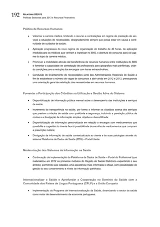 192   RELATÓRIO OE2013
      Políticas Sectoriais para 2013 e Recursos Financeiros




      Política de Recursos Humanos

          •    Valorizar a carreira médica, limitando o recurso a contratações em regime de prestação de ser-
               viços a situações de necessidade, designadamente sempre que possa estar em causa a conti-
               nuidade de cuidados de saúde;

          •    Aplicação progressiva do novo regime de organização do trabalho de 40 horas, de aplicação
               imediata para os médicos que venham a ingressar no SNS, e abertura de concurso para os luga-
               res do topo da carreira médica;

          •    Promover a mobilidade através da transferência de recursos humanos entre instituições do SNS
               e fomentar a capacidade de contratação de profissionais para geografias mais periféricas, crian-
               do condições para a redução dos encargos com horas extraordinárias;

          •    Conclusão do levantamento de necessidades junto das Administrações Regionais de Saúde a
               fim de estabelecer o número de vagas de concursos a abrir ainda em 2012 e 2013, pressupondo
               uma orientação geral de satisfação das necessidades em recursos humanos.



      Fomentar a Participação dos Cidadãos na Utilização e Gestão Ativa do Sistema

          •    Disponibilização de informação pública mensal sobre o desempenho das instituições e serviços
               de saúde;

          •    Incremento da transparência na saúde, por forma a informar os cidadãos acerca dos serviços
               que prestam cuidados de saúde com qualidade e segurança, incluindo a prestação pública de
               contas e a divulgação de informação simples, objetiva e descodificada;

          •    Disponibilização de informação personalizada em relação a encargos com medicamentos que
               possibilite a cogestão do doente face à possibilidade de escolha de medicamentos que cumpram
               a prescrição médica;

          •    Divulgação de informação de saúde contextualizada ao utente e às suas patologias através do
               sistema Plataforma de Dados de Saúde (PDS) – Portal Utente.



      Modernização dos Sistemas de Informação na Saúde

          •    Continuação da implementação da Plataforma de Dados de Saúde – Portal do Profissional (que
               materializou em 2012 os primeiros módulos do Registo de Saúde Eletrónico expandindo o seu
               âmbito), permitindo aos cidadãos uma assistência mais informada e eficaz, com possibilidade de
               gestão do seu consentimento e níveis de informação partilhada.



      Internacionalizar a Saúde e Aprofundar a Cooperação no Domínio da Saúde com a
      Comunidade dos Países de Língua Portuguesa (CPLP) e a União Europeia

          •    Implementação do Programa de Internacionalização da Saúde, dinamizando o sector da saúde
               como motor de desenvolvimento da economia portuguesa;
 