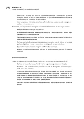 196   RELATÓRIO OE2013
      Políticas Sectoriais para 2013 e Recursos Financeiros




          •    Desenvolver e consolidar uma cultura de monitorização e avaliação a todos os níveis do sistema
               de ensino, assente no rigor, na responsabilização, na promoção e valorização do mérito e na
               deteção precoce de dificuldades de aprendizagem;

          •    Iniciar um processo sistemático de melhoria da formação inicial de docentes e de avaliação pré-
               via à sua entrada na carreira.

      Para o efeito, será implementado um conjunto extenso de medidas em áreas de intervenção diversas:

          •    Reorganização e racionalização dos currículos;

          •    Acompanhamento mais direto dos estudantes, introdução e revisão de planos e projetos asso-
               ciados à promoção do sucesso escolar;

          •    Racionalização da oferta de dupla certificação existente na rede de entidades formadoras do
               Sistema Nacional de Qualificações;

          •    Melhoria da articulação entre as entidades do sistema educativo e as do sistema de formação
               profissional, públicas, privadas e cooperativas, numa lógica de complementaridade;

          •    Desenvolvimento de um sistema integrado de informação e orientação;

          •    Melhoria da complementaridade entre percursos de reconhecimento e percursos de formação
               certificada.



      Administração Escolar

      No que diz respeito à Administração Escolar, mantém-se o compromisso estratégico assumido de:

          •    Melhorar os recursos humanos utilizando critérios exigentes de gestão e racionalização;

          •    Reordenar a rede escolar de ensino, garantindo uma rede de oferta pública coerente e aprovei-
               tando os recursos existentes;

          •    Continuar as reformas na administração escolar, onde para o efeito será adotado um conjunto
               de medidas em áreas de intervenção diversas, como sejam, a estabilidade e dignificação da pro-
               fissão docente, a racionalização da rede de oferta de ensino, através da estabilização do pro-
               cesso de organização dos agrupamentos de escola, e o desenvolvimento do ensino-pré-escolar,
               através do alargamento da rede e do seu aperfeiçoamento.

          •    Reforçar a autonomia das escolas, contratualizando maior autonomia com um maior número de
               escolas.
 