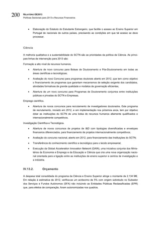 200   RELATÓRIO OE2013
      Políticas Sectoriais para 2013 e Recursos Financeiros




          •     Elaboração do Estatuto do Estudante Estrangeiro, que facilite o acesso ao Ensino Superior em
                Portugal de nacionais de outros países, precisando as condições em que tal acesso se deve
                processar.



      Ciência

      A melhoria qualitativa e a sustentabilidade do SCTN são as prioridades da política de Ciência. As princi-
      pais linhas de intervenção para 2013 são:

      Formação a alto nível de recursos humanos.

          •     Abertura de novo concurso para Bolsas de Doutoramento e Pós-Doutoramento em todas as
                áreas científicas e tecnológicas;

          •     Avaliação do novo Concurso para programas doutorais aberto em 2012, que tem como objetivo
                o financiamento de programas que garantam mecanismos de seleção exigente dos candidatos,
                atividades formativas de grande qualidade e modelos de governação eficientes;

          •     Abertura de um novo concurso para Programas de Doutoramento conjuntos entre instituições
                públicas e privadas do SCTN e Empresas.

      Emprego científico.

          •     Abertura de novos concursos para recrutamento de investigadores doutorados. Este programa
                de recrutamento, iniciado em 2012, e em implementação nos próximos anos, tem por objetivo
                dotar as instituições do SCTN de uma bolsa de recursos humanos altamente qualificados e
                internacionalmente competitivos.

      Investigação Científica e Tecnológica.

          •     Abertura de novos concursos de projetos de I&D com tipologias diversificadas e envelopes
                financeiros diferenciados, para financiamento de projetos internacionalmente competitivos;

          •     Avaliação do concurso nacional, aberto em 2012, para financiamento das Instituições do SCTN;

          •     Transferência do conhecimento científico e tecnológico para o tecido empresarial;

          •     Execução da Global Acceleration Innovation Network (GAIN), uma iniciativa conjunta dos Minis-
                térios da Economia e Emprego e da Educação e Ciência que cria uma nova organização nacio-
                nal orientada para a ligação entre as instituições de ensino superior e centros de investigação e
                a indústria.


      IV.13.2.           Orçamento

      A despesa total consolidada do programa da Ciência e Ensino Superior atinge o montante de 2.134 M€.
      Em relação à estimativa de 2012, verifica-se um acréscimo de 5% com origem sobretudo no Subsetor
      dos Serviços e Fundos Autónomos (SFA) não incluindo as Entidades Públicas Reclassificadas (EPR)
      que, para efeitos de comparação, foram autonomizadas nos quadros.
 