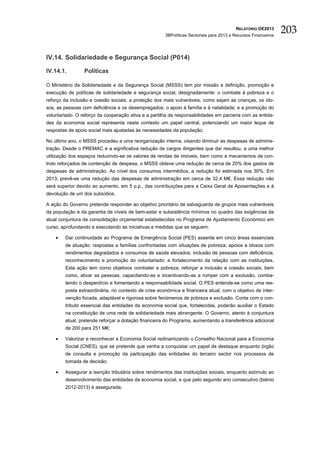RELATÓRIO OE2013
                                                      3BPolíticas Sectoriais para 2013 e Recursos Financeiros
                                                                                                                203

IV.14. Solidariedade e Segurança Social (P014)

IV.14.1.         Políticas

O Ministério da Solidariedade e da Segurança Social (MSSS) tem por missão a definição, promoção e
execução de políticas de solidariedade e segurança social, designadamente: o combate à pobreza e o
reforço da inclusão e coesão sociais; a proteção dos mais vulneráveis, como sejam as crianças, os ido-
sos, as pessoas com deficiência e os desempregados; o apoio à família e à natalidade; e a promoção do
voluntariado. O reforço da cooperação ativa e a partilha de responsabilidades em parceria com as entida-
des da economia social representa neste contexto um papel central, potenciando um maior leque de
respostas de apoio social mais ajustadas às necessidades da população.

No último ano, o MSSS procedeu a uma reorganização interna, visando diminuir as despesas de adminis-
tração. Desde o PREMAC e a significativa redução de cargos dirigentes que daí resultou, a uma melhor
utilização dos espaços reduzindo-se os valores de rendas de imóveis, bem como a mecanismos de con-
trolo reforçados de contenção de despesa, o MSSS obteve uma redução de cerca de 20% dos gastos de
despesas de administração. Ao nível dos consumos intermédios, a redução foi estimada nos 30%. Em
2013, prevê-se uma redução das despesas de administração em cerca de 32,4 M€. Essa redução não
será superior devido ao aumento, em 5 p.p., das contribuições para a Caixa Geral de Aposentações e à
devolução de um dos subsídios.

A ação do Governo pretende responder ao objetivo prioritário de salvaguarda de grupos mais vulneráveis
da população e da garantia de níveis de bem-estar e subsistência mínimos no quadro das exigências da
atual conjuntura de consolidação orçamental estabelecidas no Programa de Ajustamento Económico em
curso, aprofundando e executando as iniciativas e medidas que se seguem:

    •   Dar continuidade ao Programa de Emergência Social (PES) assente em cinco áreas essenciais
        de atuação: respostas a famílias confrontadas com situações de pobreza; apoios a idosos com
        rendimentos degradados e consumos de saúde elevados; inclusão de pessoas com deficiência;
        reconhecimento e promoção do voluntariado; e fortalecimento da relação com as instituições.
        Esta ação tem como objetivos combater a pobreza; reforçar a inclusão e coesão sociais; bem
        como, ativar as pessoas, capacitando-as e incentivando-as a romper com a exclusão, comba-
        tendo o desperdício e fomentando a responsabilidade social. O PES entende-se como uma res-
        posta extraordinária, no contexto de crise económica e financeira atual, com o objetivo de inter-
        venção focada, adaptável e rigorosa sobre fenómenos de pobreza e exclusão. Conta com o con-
        tributo essencial das entidades da economia social que, fortalecidas, poderão auxiliar o Estado
        na constituição de uma rede de solidariedade mais abrangente. O Governo, atento à conjuntura
        atual, pretende reforçar a dotação financeira do Programa, aumentando a transferência adicional
        de 200 para 251 M€;

    •   Valorizar e reconhecer a Economia Social redinamizando o Conselho Nacional para a Economia
        Social (CNES), que se pretende que venha a conquistar um papel de destaque enquanto órgão
        de consulta e promoção da participação das entidades do terceiro sector nos processos de
        tomada de decisão;

    •   Assegurar a isenção tributária sobre rendimentos das instituições sociais, enquanto estímulo ao
        desenvolvimento das entidades da economia social, e que pelo segundo ano consecutivo (biénio
        2012-2013) é assegurada;
 