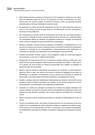 204   RELATÓRIO OE2013
      Políticas Sectoriais para 2013 e Recursos Financeiros




          •    Muito embora retirada no passado, foi possível já em 2012 assegurar a medida que visa a devo-
               lução às instituições sociais de 50% do IVA suportado em obras de investimento. Em 2013,
               mesmo dentro da reduzida margem de manobra do Governo, volta a ser garantida enquanto
               importante apoio a todas as instituições da economia social;

          •    No seguimento do reforço de 254 M€, estabelecido em 2012 em sede orçamental, opera-se a
               mais um novo reforço da verba da ação social em 16,7 M€ também em 2013, contrariando a
               tendência do triénio 2009-2011;

          •    Dar continuidade ao mercado social de arrendamento que provou ser uma aposta acertada e
               que promove a utilização de casas a preços inferiores aos do mercado livre, permitindo satisfa-
               zer necessidades básicas de habitação dos agregados familiares em situação de emergência
               social e outras em situação de sobre endividamento ou desemprego;

          •    Reforçar a proteção e inclusão social das pessoas com deficiência, nomeadamente por via do
               aumento da cobertura dos serviços e respostas sociais, do aumento da eficácia dos programas e
               iniciativas de promoção da sua empregabilidade e desenvolvimento social, potenciando um
               maior leque de respostas mais ajustadas às suas necessidades e das suas famílias;

          •    Aumento das pensões mínimas, sociais e rurais protegendo o poder de compra pelo segundo
               ano consecutivo a cerca de um milhão de pensionistas;

          •    Salvaguardar da suspensão de 90% de um subsídio as pensões inferiores a 600€, bem como
               aplicar de forma parcial e gradual a referida suspensão a pensões entre 600€ e 1.100€, por for-
               ma a garantir que cerca de 95% do universo de pensionistas não é afetado, na totalidade ou
               sequer em parte, por esta medida;

          •    Majorar o valor do subsídio de desemprego, pelo segundo ano consecutivo, a casais desempre-
               gados com filhos a cargo, nos casos em que ambos os membros do agregado se encontrem no
               desemprego ou a agregados monoparentais em que o parente único seja titular do subsídio de
               desemprego e não aufira pensão de alimentos decretada ou homologada pelo tribunal;

          •    Garantir a proteção social aos trabalhadores independentes que declarem mais de 80% da sua
               atividade à mesma entidade, confrontados sem trabalho, tal como já fora assegurado em 2012,
               dando resposta a uma reclamação muito antiga destes trabalhadores;

          •    Conceder um subsídio por cessação de atividade aos membros dos órgãos estatutários das
               pessoas coletivas, para garantir a proteção social na eventualidade de desemprego, dando uma
               resposta há muito discutida, reclamada, mas só agora criada em articulação com os parceiros
               sociais;

          •    Manter a redução do prazo contributivo para acesso ao Subsídio de Desemprego de 15 para 12
               meses;

          •    Face às circunstâncias atuais, numa lógica de desenvolvimento de uma segurança social sinto-
               nizada com as necessidades do tecido empresarial, facilita-se o pagamento de dívidas à segu-
               rança social por via da reestruturação voluntária, em particular no que respeita aos trabalhado-
               res independentes, permitindo às entidades competentes a utilização dos instrumentos necessá-
               rios.
 