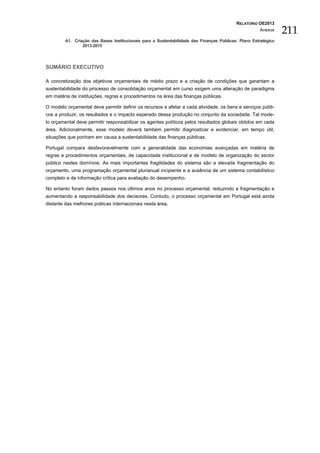 RELATÓRIO OE2013
                                                                                                       Anexos
                                                                                                                 211
         A1. Criação das Bases Institucionais para a Sustentabilidade das Finanças Públicas: Plano Estratégico
                 2013-2015




SUMÁRIO EXECUTIVO

A concretização dos objetivos orçamentais de médio prazo e a criação de condições que garantam a
sustentabilidade do processo de consolidação orçamental em curso exigem uma alteração de paradigma
em matéria de instituições, regras e procedimentos na área das finanças públicas.

O modelo orçamental deve permitir definir os recursos a afetar a cada atividade, os bens e serviços públi-
cos a produzir, os resultados e o impacto esperado dessa produção no conjunto da sociedade. Tal mode-
lo orçamental deve permitir responsabilizar os agentes políticos pelos resultados globais obtidos em cada
área. Adicionalmente, esse modelo deverá também permitir diagnosticar e evidenciar, em tempo útil,
situações que ponham em causa a sustentabilidade das finanças públicas.

Portugal compara desfavoravelmente com a generalidade das economias avançadas em matéria de
regras e procedimentos orçamentais, de capacidade institucional e de modelo de organização do sector
público nestes domínios. As mais importantes fragilidades do sistema são a elevada fragmentação do
orçamento, uma programação orçamental plurianual incipiente e a ausência de um sistema contabilístico
completo e de informação crítica para avaliação do desempenho.

No entanto foram dados passos nos últimos anos no processo orçamental, reduzindo a fragmentação e
aumentando a responsabilidade dos decisores. Contudo, o processo orçamental em Portugal está ainda
distante das melhores práticas internacionais nesta área.
 