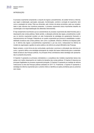 212   Relatório OE2012
      Anexos


      INTRODUÇÃO



      O processo orçamental compreende o conjunto de regras e procedimentos, de caráter formal ou informal,
      que regem a elaboração, aprovação, execução, monitorização, controlo e correção do orçamento, bem
      como a prestação de contas. Pela sua dimensão, pelo número de atores envolvidos, pela sua complexi-
      dade e pela natureza dos incentivos presentes, o processo orçamental coloca importantes desafios de
      coordenação e de responsabilização dos diferentes intervenientes.

      É hoje amplamente reconhecido que as características do processo orçamental são determinantes para o
      desempenho das contas públicas. Neste sentido, a alteração profunda das regras, procedimentos e práti-
      cas no domínio orçamental constitui um pilar fundamental da estratégia de ajustamento financeiro e
      macroeconómico em Portugal. Pretende-se um quadro orçamental que promova a estabilidade e susten-
      tabilidade duradoura das contas públicas, bem como a qualidade, eficácia e eficiência da despesa públi-
      ca. A reforma das regras e procedimentos orçamentais é, por seu turno, indissociável da reforma do
      modelo de organização e gestão do sector público e da reforma do próprio Ministério das Finanças.

      Neste contexto, e como forma de dar continuidade, aprofundar e promover a articulação das reformas em
      curso, o governo definiu uma estratégia abrangente de criação das bases institucionais para a sustentabi-
      lidade duradoura das finanças públicas. As principais linhas orientadoras desta estratégia são apresenta-
      das no presente documento.

      O Capítulo II apresenta os princípios orientadores e a arquitetura dos modelos orçamentais típicos dos
      países com melhor desempenho em matéria de disciplina das contas públicas. O Capítulo III descreve as
      principais fragilidades do processo orçamental português. O Capítulo IV apresenta as medidas de reforma
      institucional na área das finanças públicas adotadas em 2011-12. Finalmente, o Capítulo IV apresenta a
      estratégia de reforma orçamental para o próximo triénio e identifica as ações prioritárias para os próximos
      seis meses.
 