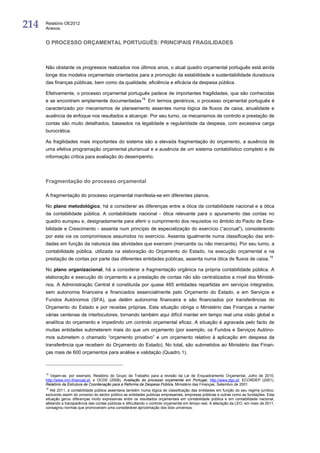 214   Relatório OE2012
      Anexos


      O PROCESSO ORÇAMENTAL PORTUGUÊS: PRINCIPAIS FRAGILIDADES



      Não obstante os progressos realizados nos últimos anos, o atual quadro orçamental português está ainda
      longe dos modelos orçamentais orientados para a promoção da estabilidade e sustentabilidade duradoura
      das finanças públicas, bem como da qualidade, eficiência e eficácia da despesa pública.

      Efetivamente, o processo orçamental português padece de importantes fragilidades, que são conhecidas
      e se encontram amplamente documentadas 15. Em termos genéricos, o processo orçamental português é
      caracterizado por mecanismos de planeamento assentes numa lógica de fluxos de caixa, anualidade e
      ausência de enfoque nos resultados a alcançar. Por seu turno, os mecanismos de controlo e prestação de
      contas são muito detalhados, baseados na legalidade e regularidade da despesa, com excessiva carga
      burocrática.

      As fragilidades mais importantes do sistema são a elevada fragmentação do orçamento, a ausência de
      uma efetiva programação orçamental plurianual e a ausência de um sistema contabilístico completo e de
      informação crítica para avaliação do desempenho.




      Fragmentação do processo orçamental

      A fragmentação do processo orçamental manifesta-se em diferentes planos.

      No plano metodológico, há a considerar as diferenças entre a ótica da contabilidade nacional e a ótica
      da contabilidade pública. A contabilidade nacional - ótica relevante para o apuramento das contas no
      quadro europeu e, designadamente para aferir o cumprimento dos requisitos no âmbito do Pacto de Esta-
      bilidade e Crescimento - assenta num princípio de especialização do exercício (“accrual”), considerando
      por esta via os compromissos assumidos no exercício. Assenta igualmente numa classificação das enti-
      dades em função da natureza das atividades que exercem (mercantis ou não mercantis). Por seu turno, a
      contabilidade pública, utilizada na elaboração do Orçamento do Estado, na execução orçamental e na
      prestação de contas por parte das diferentes entidades públicas, assenta numa ótica de fluxos de caixa. 16

      No plano organizacional, há a considerar a fragmentação orgânica na própria contabilidade pública. A
      elaboração e execução do orçamento e a prestação de contas não são centralizados a nível dos Ministé-
      rios. A Administração Central é constituída por quase 465 entidades repartidas em serviços integrados,
      sem autonomia financeira e financiados essencialmente pelo Orçamento do Estado, e em Serviços e
      Fundos Autónomos (SFA), que detêm autonomia financeira e são financiados por transferências do
      Orçamento do Estado e por receitas próprias. Esta situação obriga o Ministério das Finanças a manter
      várias centenas de interlocutores, tornando também aqui difícil manter em tempo real uma visão global e
      analítica do orçamento e impedindo um controlo orçamental eficaz. A situação é agravada pelo facto de
      muitas entidades submeterem mais do que um orçamento (por exemplo, os Fundos e Serviços Autóno-
      mos submetem o chamado “orçamento privativo” e um orçamento relativo à aplicação em despesa da
      transferência que recebem do Orçamento do Estado). No total, são submetidos ao Ministério das Finan-
      ças mais de 600 orçamentos para análise e validação (Quadro 1).



      15
         Vejam-se, por exemplo, Relatório do Grupo de Trabalho para a revisão da Lei de Enquadramento Orçamental, Julho de 2010,
      http://www.min-financas.pt; e OCDE (2008), Avaliação do processo orçamental em Portugal, http://www.dgo.pt; ECORDEP (2001),
      Relatório da Estrutura de Coordenação para a Reforma da Despesa Pública, Ministério das Finanças, Setembro de 2001.
      16
         Até 2011, a contabilidade pública assentava também numa lógica de classificação das entidades em função do seu regime jurídico,
      excluindo assim do universo do sector público as entidades publicas empresariais, empresas públicas e outras como as fundações. Esta
      situação gerou diferenças muito expressivas entre os resultados orçamentais em contabilidade pública e em contabilidade nacional,
      afetando a transparência das contas públicas e dificultando o controlo orçamental em tempo real. A alteração da LEO, em maio de 2011,
      consagrou normas que promoveram uma considerável aproximação dos dois universos.
 