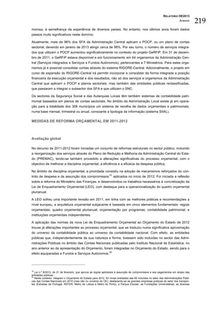 RELATÓRIO OE2013
                                                                                                                          Anexos
                                                                                                                                      219
morosa, à semelhança da experiência de diversos países. No entanto, nos últimos anos foram dados
passos muito significativos neste domínio.

Atualmente, mais de 96% dos SFA da Administração Central aplicam o POCP, ou um plano de contas
sectorial, devendo em janeiro de 2013 atingir cerca de 98%. Por seu turno, o número de serviços integra-
dos que utilizam o POCP aumentou significativamente no contexto do projeto GeRFiP. Em 31 de dezem-
bro de 2011, o GeRFiP estava disponível e em funcionamento em 64 organismos da Administração Cen-
tral (Serviços integrados e Serviços e Fundos Autónomos), pertencentes a 7 Ministérios. Para estes orga-
nismos já é possível consolidar contas através do sistema RIGORE-Central. Adicionalmente, o projeto em
curso de expansão do RIGORE-Central irá permitir incorporar e consolidar de forma integrada a posição
financeira da execução orçamental e dos resultados, não só dos serviços e organismos da Administração
Central que aplicam o POCP e planos sectoriais, mas também das entidades públicas reclassificadas,
que passaram a integrar o subsector dos SFA e que utilizam o SNC.

Os sectores da Segurança Social e das Autarquias Locais têm também sistemas de contabilidade patri-
monial baseados em planos de contas sectoriais. No âmbito da Administração Local existe já em opera-
ção para a totalidade dos 308 municípios um sistema de recolha de dados orçamentais e patrimoniais,
numa base mensal, trimestral ou anual, consoante a tipologia da informação (sistema SIIAL).

MEDIDAS DE REFORMA ORÇAMENTAL EM 2011-2012



Avaliação global

No decurso de 2011-2012 foram iniciadas um conjunto de reformas estruturais no sector público, incluindo
a reorganização dos serviços através do Plano de Redução e Melhoria da Administração Central do Esta-
do (PREMAC), tendo-se também procedido a alterações significativas do processo orçamental, com o
objectivo de melhorar a disciplina orçamental, a eficiência e a eficácia da despesa pública.

No âmbito da disciplina orçamental, a prioridade consistiu na adoção de mecanismos reforçados do con-
trolo de despesa e da assunção dos compromissos 19, aplicados no início de 2012. Foi iniciada a reflexão
sobre a reforma do Ministério das Finanças, e desenvolvidos os trabalhos necessários à concretização da
Lei de Enquadramento Orçamental (LEO), com destaque para a operacionalização do quadro orçamental
plurianual.

A LEO sofreu uma importante revisão em 2011, em linha com as melhores práticas e recomendações a
nível europeu, a arquitetura orçamental subjacente é baseada em cinco elementos fundamentais: regras
orçamentais; quadro orçamental plurianual; orçamentação por programas; contabilidade patrimonial; e
instituições orçamentais independentes.

A aplicação das normas da nova Lei de Enquadramento Orçamental ao Orçamento do Estado de 2012
trouxe já alterações importantes ao processo orçamental, que se traduziu numa significativa aproximação
do universo da contabilidade pública ao universo da contabilidade nacional. Com efeito, as entidades
públicas que, independentemente da sua natureza e forma, tivessem sido incluídas no sector das Admi-
nistrações Públicas no âmbito das Contas Nacionais publicadas pelo Instituto Nacional de Estatística, no
ano anterior ao da apresentação do Orçamento, foram integradas no Orçamento do Estado, sendo para o
efeito equiparadas a Fundos e Serviços Autónomos. 20




19
   Lei n.º 8/2012, de 21 de fevereiro, que aprova as regras aplicáveis à assunção de compromissos e aos pagamentos em atraso das
entidades públicas.
20
   Neste contexto, integram o Orçamento do Estado para 2012, 53 novas entidades das 65 incluídas no setor das Administrações Públi-
cas das Contas Nacionais em 2010 (mas não no universo do OE), destacando-se as grandes empresas públicas do setor dos transpor-
tes (Estradas de Portugal, REFER, Metro de Lisboa e Metro do Porto), a Parque Escolar, as Fundações Universitárias, as diversas
 