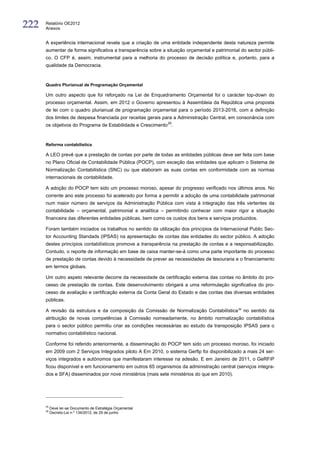 222   Relatório OE2012
      Anexos


      A experiência internacional revela que a criação de uma entidade independente desta natureza permite
      aumentar de forma significativa a transparência sobre a situação orçamental e patrimonial do sector públi-
      co. O CFP é, assim, instrumental para a melhoria do processo de decisão política e, portanto, para a
      qualidade da Democracia.



      Quadro Plurianual de Programação Orçamental

      Um outro aspecto que foi reforçado na Lei de Enquadramento Orçamental foi o carácter top-down do
      processo orçamental. Assim, em 2012 o Governo apresentou à Assembleia da República uma proposta
      de lei com o quadro plurianual de programação orçamental para o período 2013-2016, com a definição
      dos limites de despesa financiada por receitas gerais para a Administração Central, em consonância com
      os objetivos do Programa de Estabilidade e Crescimento 25.



      Reforma contabilística

      A LEO prevê que a prestação de contas por parte de todas as entidades públicas deve ser feita com base
      no Plano Oficial de Contabilidade Pública (POCP), com exceção das entidades que aplicam o Sistema de
      Normalização Contabilística (SNC) ou que elaboram as suas contas em conformidade com as normas
      internacionais de contabilidade.

      A adoção do POCP tem sido um processo moroso, apesar do progresso verificado nos últimos anos. No
      corrente ano este processo foi acelerado por forma a permitir a adoção de uma contabilidade patrimonial
      num maior número de serviços da Administração Pública com vista à integração das três vertentes da
      contabilidade – orçamental, patrimonial e analítica – permitindo conhecer com maior rigor a situação
      financeira das diferentes entidades públicas, bem como os custos dos bens e serviços produzidos.

      Foram também iniciados os trabalhos no sentido da utilização dos princípios da Internacional Public Sec-
      tor Accounting Standads (IPSAS) na apresentação de contas das entidades do sector público. A adoção
      destes princípios contabilísticos promove a transparência na prestação de contas e a responsabilização.
      Contudo, o reporte de informação em base de caixa manter-se-á como uma parte importante do processo
      de prestação de contas devido à necessidade de prever as necessidades de tesouraria e o financiamento
      em termos globais.

      Um outro aspeto relevante decorre da necessidade da certificação externa das contas no âmbito do pro-
      cesso de prestação de contas. Este desenvolvimento obrigará a uma reformulação significativa do pro-
      cesso de avaliação e certificação externa da Conta Geral do Estado e das contas das diversas entidades
      públicas.

      A revisão da estrutura e da composição da Comissão de Normalização Contabilística 26 no sentido da
      atribuição de novas competências à Comissão nomeadamente, no âmbito normalização contabilística
      para o sector público permitiu criar as condições necessárias ao estudo da transposição IPSAS para o
      normativo contabilístico nacional.

      Conforme foi referido anteriormente, a disseminação do POCP tem sido um processo moroso, foi iniciado
      em 2009 com 2 Serviços Integrados piloto A Em 2010, o sistema Gerfip foi disponibilizado a mais 24 ser-
      viços integrados e autónomos que manifestaram interesse na adesão. E em Janeiro de 2011, o GeRFiP
      ficou disponível e em funcionamento em outros 65 organismos da administração central (serviços integra-
      dos e SFA) disseminados por nove ministérios (mais sete ministérios do que em 2010).




      25
           Deve ler-se Documento de Estratégia Orçamental
      26
           Decreto-Lei n.º 134/2012, de 29 de junho
 