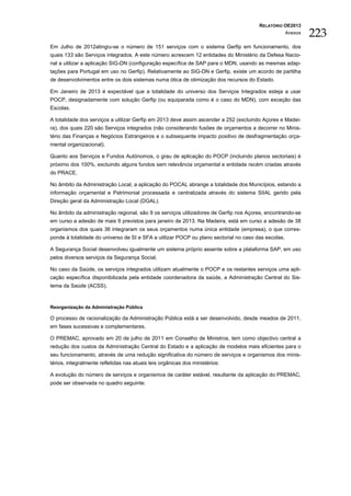 RELATÓRIO OE2013
                                                                                                     Anexos
                                                                                                              223
Em Julho de 2012atingiu-se o número de 151 serviços com o sistema Gerfip em funcionamento, dos
quais 133 são Serviços integrados. A este número acrescem 12 entidades do Ministério da Defesa Nacio-
nal a utilizar a aplicação SIG-DN (configuração específica de SAP para o MDN, usando as mesmas adap-
tações para Portugal em uso no Gerfip). Relativamente ao SIG-DN e Gerfip, existe um acordo de partilha
de desenvolvimentos entre os dois sistemas numa ótica de otimização dos recursos do Estado.

Em Janeiro de 2013 é expectável que a totalidade do universo dos Serviços Integrados esteja a usar
POCP, designadamente com solução Gerfip (ou equiparada como é o caso do MDN), com exceção das
Escolas.

A totalidade dos serviços a utilizar Gerfip em 2013 deve assim ascender a 252 (excluindo Açores e Madei-
ra), dos quais 220 são Serviços integrados (não considerando fusões de orçamentos a decorrer no Minis-
tério das Finanças e Negócios Estrangeiros e o subsequente impacto positivo de desfragmentação orça-
mental organizacional).

Quanto aos Serviços e Fundos Autónomos, o grau de aplicação do POCP (incluindo planos sectoriais) é
próximo dos 100%, excluindo alguns fundos sem relevância orçamental e entidade recém criadas através
do PRACE.

No âmbito da Administração Local, a aplicação do POCAL abrange a totalidade dos Municípios, estando a
informação orçamental e Patrimonial processada e centralizada através do sistema SIIAL gerido pela
Direção geral da Administração Local (DGAL).

No âmbito da administração regional, são 9 os serviços utilizadores de Gerfip nos Açores, encontrando-se
em curso a adesão de mais 9 previstos para janeiro de 2013. Na Madeira, está em curso a adesão de 38
organismos dos quais 36 integraram os seus orçamentos numa única entidade (empresa), o que corres-
ponde à totalidade do universo de SI e SFA a utilizar POCP ou plano sectorial no caso das escolas.

A Segurança Social desenvolveu igualmente um sistema próprio assente sobre a plataforma SAP, em uso
pelos diversos serviços da Segurança Social.

No caso da Saúde, os serviços integrados utilizam atualmente o POCP e os restantes serviços uma apli-
cação específica disponibilizada pela entidade coordenadora da saúde, a Admi