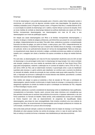 RELATÓRIO OE2013
                                                Economia Portuguesa: Evolução Recente e Perspetivas para 2013   31

Emprego

O nível de desemprego é uma grande preocupação para o Governo, pelas fortes implicações sociais e
económicas, em particular junto de algumas camadas sociais mais desprotegidas. Na sequência das
medidas já adotadas (como o Programa Impulso Jovem, o Programa Vida Ativa, a medida Estimulo 2012,
e a acumulação do subsidio de desemprego com o salário), importa reforçar a procura de soluções. Entre
as novas medidas de combate ao desemprego destacam-se políticas destinadas aos casais com filhos e
famílias monoparentais desempregadas, aos desempregados com mais de 45 anos, e aos
desempregados com níveis de qualificação superior.

Em relação aos casais desempregados com filhos e às famílias monoparentais desempregadas, o
Governo irá alargar a medida de estágios profissionais, permitindo-lhes que possam ter uma oportunidade
de estágio, independentemente da sua idade. Para além disso, pretende-se aumentar a comparticipação
financeira da bolsa de estágio, por parte do Estado, a estes grupos, para 100%, independentemente da
dimensão da empresa. É importante frisar que o impacto das medidas ativas de emprego, e dos estágios
em particular, tende a ser particularmente elevado em termos de empregabilidade. Refira-se ainda que,
no enquadramento atual, depois de concluído o estágio, a entidade promotora que celebre um contrato de
trabalho com o estagiário tem direito a beneficiar dos apoios concedidos ao abrigo da medida Estímulo
2012.

Por outro lado, os desempregados com mais de 45 anos representam atualmente cerca de 32% do total
do desemprego e uma percentagem ainda maior no desemprego de longa duração. Com vista a combater
esta situação, propõe-se uma nova medida de reembolso total ou parcial da Taxa Social Única (TSU)
paga pelos empregadores, mediante a celebração de um contrato de trabalho a termo (75% da TSU), ou
sem termo (100% da TSU), até um determinado montante. A aproximação entre o custo do trabalhador
suportado pela empresa e o ganho auferido pelo trabalhador vai contribuir para o aumento da eficiência
do mercado de trabalho, através da promoção de mais contratos neste grupo etário específico. Por outro
lado, a majoração vai promover a celebração de vínculos laborais mais estáveis, aproveitando o contexto
favorável criado pela reforma da legislação laboral.

Esta medida vem alargar os apoios já existentes a título de isenção de TSU para a contratação de
desempregados, estando também condicionada à criação líquida de emprego, e corresponde ainda a um
alargamento significativo do âmbito da medida de apoio à contratação via reembolso da TSU, integrada
no Plano Estratégico Impulso Jovem.

Finalmente, salienta-se o aumento considerável do desemprego entre os trabalhadores mais qualificados,
nomeadamente os licenciados. Importa, assim, procurar dotar estes indivíduos com competências que
lhes permitam transitar para os sectores mais produtivos da economia, e ingressar celeremente, e de uma
forma sustentável, no mercado de trabalho. Neste sentido, serão estabelecidos acordos com instituições
do Ensino Superior com vista ao desenvolvimento de programas de requalificação destes
desempregados, para áreas de maior empregabilidade. Esta iniciativa constituirá uma nova vertente do
programa Vida Ativa, de encaminhamento de desempregados para formação profissional em módulos de
curta duração, conciliável com a procura ativa de emprego.

Será ainda dada particular atenção a setores de atividade onde há criação de emprego e com frequente
dificuldade em atrair pessoas inscritas nos centros de emprego, como é o caso do sector agrícola. Será
feito um esforço no sentido de formar e interessar mais trabalhadores por esta área económica.
 