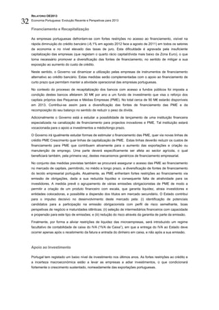 RELATÓRIO OE2013

32   Economia Portuguesa: Evolução Recente e Perspetivas para 2013


     Financiamento e Recapitalização

     As empresas portuguesas defrontam-se com fortes restrições no acesso ao financiamento, visível na
     rápida diminuição do crédito bancário (-6,1% em agosto 2012 face a agosto de 2011) em todos os setores
     da economia e no nível elevado das taxas de juro. Esta dificuldade é agravada pela insuficiente
     capitalização das empresas (que registam o quarto rácio capital/dívida mais baixo da Zona Euro), o que
     torna necessário promover a diversificação das fontes de financiamento, no sentido de mitigar a sua
     exposição ao aumento do custo de crédito.

     Neste sentido, o Governo vai dinamizar a utilização pelas empresas de instrumentos de financiamento
     alternativo ao crédito bancário. Estas medidas serão complementadas com o apoio ao financiamento de
     curto prazo que permitam manter a atividade operacional das empresas portuguesas.

     No contexto do processo de recapitalização dos bancos com acesso a fundos públicos foi imposta a
     condição destes bancos afetarem 30 M€ por ano a um fundo de investimento que visa o reforço dos
     capitais próprios das Pequenas e Médias Empresas (PME). No total cerca de 90 M€ estarão disponíveis
     em 2013. Contribui-se assim para a diversificação das fontes de financiamento das PME e da
     recomposição do seu balanço no sentido de reduzir o peso da dívida.

     Adicionalmente o Governo está a estudar a possibilidade de lançamento de uma instituição financeira
     especializada na canalização de financiamento para projectos inovadores e PME. Tal instituição estará
     vocacionada para o apoio a investimentos a médio/longo prazo.

     O Governo irá igualmente estudar formas de estimular o financiamento das PME, quer via novas linhas de
     crédito PME Crescimento quer linhas de capitalização de PME. Estas linhas deverão reduzir os custos de
     financiamento para PME que contribuem ativamente para o aumento das exportações e criação ou
     manutenção de emprego. Uma parte deverá especificamente ser afeta ao sector agrícola, o qual
     beneficiará também, pela primeira vez, destes mecanismos genéricos de financiamento empresarial.

     No conjunto das medidas previstas também se procurará assegurar o acesso das PME ao financiamento
     no mercado de capitais, permitindo, no médio e longo prazo, a diversificação de fontes de financiamento
     do tecido empresarial português. Atualmente, as PME enfrentam fortes restrições ao financiamento via
     emissão de obrigações, dada a sua reduzida liquidez e consequente falta de atratividade para os
     investidores. A medida prevê o agrupamento de várias emissões obrigacionistas de PME de modo a
     permitir a criação de um produto financeiro com escala, que garanta liquidez, atraia investidores e
     entidades colocadoras, e possibilite a dispersão dos títulos em mercado secundário. O Estado contribui
     para o impulso decisivo no desenvolvimento deste mercado pela: (i) identificação de potenciais
     candidatos para a participação na emissão obrigacionista com perfil de risco semelhante, boas
     perspetivas de negócio e maturidades idênticas; (ii) seleção de intermediários financeiros com capacidade
     e propensão para este tipo de emissões; e (iii) redução do risco através da garantia de parte da emissão.

     Finalmente, por forma a aliviar restrições de liquidez das microempresas, será introduzido um regime
     facultativo de contabilidade de caixa do IVA (“IVA de Caixa”), em que a entrega do IVA ao Estado deve
     ocorrer apenas após o recebimento da fatura e entrada do dinheiro em caixa, e não após a sua emissão.



     Apoio ao Investimento

     Portugal tem registado um baixo nível de investimento nos últimos anos. As fortes restrições ao crédito e
     a incerteza macroeconómica estão a levar as empresas a adiar investimentos, o que condicionará
     fortemente o crescimento sustentado, nomeadamente das exportações portuguesas.
 