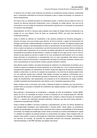 RELATÓRIO OE2013
                                                Economia Portuguesa: Evolução Recente e Perspetivas para 2013   33
O Governo tem um plano muito ambicioso de estímulo ao investimento privado produtivo, fundamental
para o crescimento sustentável da economia portuguesa e para a criação de emprego, em particular no
sector transacionável.

De modo a criar um ambiente favorável ao investimento privado, o Governo pôs em prática em 2012 um
conjunto de reformas estruturais fundamentais, como a alteração ao código laboral, uma nova lei da
concorrência, um novo código de insolvência, licenciamento industrial zero e a promoção da concorrência
em sectores mais protegidos.

Adicionalmente, em 2013 o Governo está a planear uma revisão do Código Fiscal do Investimento e da
criação de um novo Regime Fiscal de Apoio ao Investimento (RFAI), que seja mais favorável ao
investimento produtivo.

Ainda no âmbito do estímulo do investimento e dos sectores produtivos da economia portuguesa, o
Governo irá lançar uma nova iniciativa para reformar, de forma profunda, o regime de licenciamento em
Portugal, promovendo a desburocratização e reduzindo os custos de contexto. Os objetivos passam pela
simplificação, redução e desmaterialização de todos os procedimentos de licenciamento na economia por
forma a reduzir as barreiras ao investimento e ao bom funcionamento da economia. Entre as medidas da
nova iniciativa está o lançamento de um processo de análise sistemática do custo benefício de todos os
procedimentos burocráticos de licenciamento, o estudo da criação de uma regra do tipo “one-in, one-out”
através da qual apenas se permite a criação de um novo procedimento administrativo se for ao mesmo
tempo eliminado um procedimento ou procedimentos com um custo equivalente. Esta reforma incidirá
sobre todos os tipos de licenciamento, nomeadamente nas áreas da construção, ambiente, indústria, bem
como o licenciamento ao nível comercial, turístico, pecuária, florestal e marítimo.

Esta reforma recairá, também, nas áreas transversais do ambiente e do ordenamento do território com a
revisão do regime de avaliação de impacto ambiental, já no final deste ano, e com a reforma profunda do
enquadramento legislativo do ordenamento do território. Nesta área afigura-se de particular importância o
trabalho a desenvolver no domínio do cadastro da propriedade e nos domínios da reestruturação fundiá-
ria, com particular impacto para a floresta. Este trabalho converge nos objetivos e ferramentas com a
bolsa de terras, cuja lei foi recentemente aprovada no Parlamento. No domínio do mar, a par da simplifi-
cação de procedimentos, será apresentada uma proposta de lei de ordenamento do espaço marítimo,
condição necessária para licenciamentos mais céleres e com a necessária segurança jurídica.

Neste combate contra a burocracia, será criado o Gabinete de Apoio ao Investidor que visa promover e
acelerar todos os processos e intenções de investimento que estejam parados ou sem resolução há mais
de doze meses.

Para potenciar o financiamento do investimento, a utilização da linha de empréstimo “Investe QREN”
estará, em 2013, em velocidade de cruzeiro. A linha é constituída por um montante global de 1.000 M€,
dos quais 500 M€ provêm do empréstimo celebrado entre o Estado e o Banco Europeu de Investimento
(BEI), e o restante das instituições bancárias aderentes. Estima-se que esta linha possa estimular o
investimento empresarial até 5.000 M€.

Ainda no âmbito do QREN, e de forma a potenciar o aproveitamento, em 2013, do reforço resultante da
sua reprogramação estratégica, será implementado o “Guichet aberto”. Neste regime, as candidaturas
poderão ser apresentadas em qualquer altura, garantindo maior acesso e previsibilidade ao financiamento
comunitário. As medidas de simplificação incluem ainda a conversão do incentivo reembolsável em capital
e a abolição da exigência de garantia bancária no encerramento de projetos. Estas medidas terão um
impacto muito positivo no apoio e dinamização do investimento empresarial em Portugal, nomeadamente
nos domínios da inovação, da expansão da capacidade produtiva das empresas exportadoras, da
internacionalização, e das PME radicadas nas regiões mais pobres.
 