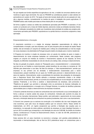 RELATÓRIO OE2013

34   Economia Portuguesa: Evolução Recente e Perspetivas para 2013


     No que respeita aos fundos específicos da agricultura e do mar, o modelo de concursos abertos em per-
     manência é agora regra dominante. No caso do PRODER as candidaturas passam a estar abertas em
     permanência em outubro de 2012. Tal opção já havia sido tomada desde julho do ano passado em rela-
     ção a algumas medidas, nomeadamente na medida de apoio à instalação dos jovens agricultores. O
     PROMAR adotou este modelo para todas as linhas desde julho do ano passado.

     De forma a agilizar o acesso ao crédito das candidaturas aprovadas pelo PRODER, é assinado a 15 de
     outubro um protocolo com a Caixa de Crédito Agrícola, extensível a todas as entidades bancárias interes-
     sadas. A instituição concedente de crédito aos investidores dará prioridade de análise aos projetos preli-
     minarmente aprovados pelo PRODER, suportando-se na opinião técnica e económica subjacente a essa
     aprovação.



     Empreendedorismo e Inovação

     O crescimento económico e a criação de emprego dependem essencialmente do reforço da
     competitividade e inovação, quer das empresas, quer do país enquanto pólo de atração de capital. Nesse
     sentido, irão ser tomadas um conjunto de medidas para o reforço da competitividade ao nível da criação
     de novas empresas e da atratividade de Portugal enquanto destino de eleição para o turismo residencial.

     O Programa de incentivo à criação de empresas inclui um pacote de medidas de apoio à criação e
     desenvolvimento de novas empresas baseadas em conhecimento. Neste contexto, este programa
     engloba um conjunto de medidas de incentivo e financiamento capazes de dar resposta, de forma
     integrada, às diferentes necessidades do ciclo de vida de uma startup, ideia, arranque e desenvolvimento.

     Na fase de geração do projecto, através do “Passaporte para o empreendedorismo”, o empreendedor,
     que terá de ser um finalista ou recém-licenciado, poderá beneficiar de uma bolsa no montante de 1.65
     IAS/mês para desenvolver a sua ideia. Na fase de arranque, o “Vale empreendedorismo” permite que
     empresas no seu primeiro ano de atividade, e tendencialmente vocacionadas para o sector
     transacionável, possam beneficiar de um apoio de 15.000€ para promover o desenvolvimento do seu
     plano de negócios. Adicionalmente, existe a possibilidade de reembolso das prestações do empregador
     para a Segurança Social. Esta medida aplicada a empresas recentemente criadas e de caráter
     eminentemente transacionável, permite um aumento da competitividade por via da redução de custos não
     salariais. Finalmente, e de forma a acelerar o desenvolvimento de empresas, será promovida a
     “Plataforma de ignição” que permitirá a articulação entre os promotores de diversas instituições do
     sistema de empreendedorismo e inovação com a Portugal Ventures, no sentido de identificar potenciais
     oportunidades para a criação e desenvolvimento de empresas inovadoras.

     O Governo pretende dinamizar as redes de combustíveis low-cost incentivando a sua comercialização, de
     forma a atenuar a recente subida dos preços do combustível, motivada pelo aumento do preço do
     petróleo nos mercados internacionais. Nesse sentido, será estimulado o aparecimento de novos postos
     low-cost, a introdução deste tipo de combustível nos postos já existentes, bem como o seu licenciamento.

     O Governo tem presente que os sectores da construção e do imobiliário são dos mais fustigados pela
     crise económica, quer pelo recuo da despesa pública quer do consumo interno. Nesse sentido foi
     implementado, em 2012, um regime excepcional que permite a libertação das cauções para os
     empreiteiros, na execução de obras públicas, permitindo às empresas um maior desafogo financeiro, e
     que em 2013 se estima que corresponda a uma libertação de cerca de 3.000 M€. No âmbito da Iniciativa
     Jessica, constituíram-se 3 Fundos de Desenvolvimento Urbano, no valor de 335 M€, prevendo-se um
     forte impulso em 2013.

     Estes sectores têm um peso importante na economia e emprego, com grandes potencialidades de
     reconversão e internacionalização. Até ao final de 2012 pretende-se lançar um compromisso para a
 