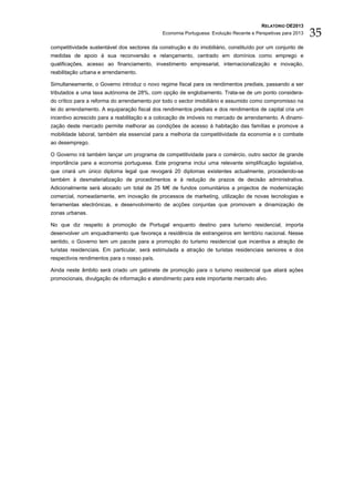 RELATÓRIO OE2013
                                             Economia Portuguesa: Evolução Recente e Perspetivas para 2013   35
competitividade sustentável dos sectores da construção e do imobiliário, constituído por um conjunto de
medidas de apoio à sua reconversão e relançamento, centrado em domínios como emprego e
qualificações, acesso ao financiamento, investimento empresarial, internacionalização e inovação,
reabilitação urbana e arrendamento.

Simultaneamente, o Governo introduz o novo regime fiscal para os rendimentos prediais, passando a ser
tributados a uma taxa autónoma de 28%, com opção de englobamento. Trata-se de um ponto considera-
do crítico para a reforma do arrendamento por todo o sector imobiliário e assumido como compromisso na
lei do arrendamento. A equiparação fiscal dos rendimentos prediais e dos rendimentos de capital cria um
incentivo acrescido para a reabilitação e a colocação de imóveis no mercado de arrendamento. A dinami-
zação deste mercado permite melhorar as condições de acesso à habitação das famílias e promove a
mobilidade laboral, também ela essencial para a melhoria da competitividade da economia e o combate
ao desemprego.

O Governo irá também lançar um programa de competitividade para o comércio, outro sector de grande
importância para a economia portuguesa. Este programa inclui uma relevante simplificação legislativa,
que criará um único diploma legal que revogará 20 diplomas existentes actualmente, procedendo-se
também à desmaterialização de procedimentos e à redução de prazos de decisão administrativa.
Adicionalmente será alocado um total de 25 M€ de fundos comunitários a projectos de modernização
comercial, nomeadamente, em inovação de processos de marketing, utilização de novas tecnologias e
ferramentas electrónicas, e desenvolvimento de acções conjuntas que promovam a dinamização de
zonas urbanas.

No que diz respeito à promoção de Portugal enquanto destino para turismo residencial, importa
desenvolver um enquadramento que favoreça a residência de estrangeiros em território nacional. Nesse
sentido, o Governo tem um pacote para a promoção do turismo residencial que incentiva a atração de
turistas residenciais. Em particular, será estimulada a atração de turistas residenciais seniores e dos
respectivos rendimentos para o nosso país.

Ainda neste âmbito será criado um gabinete de promoção para o turismo residencial que aliará ações
promocionais, divulgação de informação e atendimento para este importante mercado alvo.
 