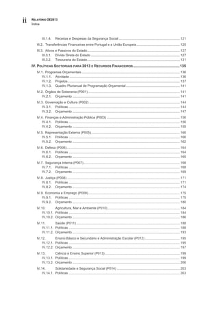ii   RELATÓRIO OE2013
     Índice



              III.1.4.    Receitas e Despesas da Segurança Social .................................................................. 121
        III.2. Transferências Financeiras entre Portugal e a União Europeia ............................................... 125
        III.3. Ativos e Passivos do Estado .................................................................................................... 127
             III.3.1. Dívida Direta do Estado ................................................................................................ 127
             III.3.2. Tesouraria do Estado .................................................................................................... 131
     IV. POLÍTICAS SECTORIAIS PARA 2013 E RECURSOS FINANCEIROS ..............................................135
        IV.1. Programas Orçamentais .......................................................................................................... 136
            IV.1.1. Atividade ....................................................................................................................... 136
            IV.1.2. Projetos ......................................................................................................................... 137
            IV.1.3. Quadro Plurianual de Programação Orçamental .......................................................... 141
        IV.2. Órgãos de Soberania (P001) ................................................................................................... 141
            IV.2.1. Orçamento .................................................................................................................... 141
        IV.3. Governação e Cultura (P002) .................................................................................................. 144
            IV.3.1. Políticas ........................................................................................................................ 144
            IV.3.2. Orçamento .................................................................................................................... 147
        IV.4. Finanças e Administração Pública (P003) ............................................................................... 150
            IV.4.1. Políticas ........................................................................................................................ 150
            IV.4.2. Orçamento .................................................................................................................... 155
        IV.5. Representação Externa (P005)................................................................................................ 160
            IV.5.1. Políticas ........................................................................................................................ 160
            IV.5.2. Orçamento .................................................................................................................... 162
        IV.6. Defesa (P006) .......................................................................................................................... 164
            IV.6.1. Políticas ........................................................................................................................ 164
            IV.6.2. Orçamento .................................................................................................................... 165
        IV.7. Segurança Interna (P007) ........................................................................................................ 168
            IV.7.1. Políticas ........................................................................................................................ 168
            IV.7.2. Orçamento .................................................................................................................... 169
        IV.8. Justiça (P008) .......................................................................................................................... 171
            IV.8.1. Políticas ........................................................................................................................ 171
            IV.8.2. Orçamento .................................................................................................................... 174
        IV.9. Economia e Emprego (P009) ................................................................................................... 175
            IV.9.1. Políticas ........................................................................................................................ 175
            IV.9.2. Orçamento .................................................................................................................... 180
        IV.10.       Agricultura, Mar e Ambiente (P010) .............................................................................. 184
            IV.10.1. Políticas ........................................................................................................................ 184
            IV.10.2. Orçamento .................................................................................................................... 186
        IV.11.       Saúde (P011) ................................................................................................................ 188
            IV.11.1. Políticas ........................................................................................................................ 188
            IV.11.2. Orçamento .................................................................................................................... 193
        IV.12.       Ensino Básico e Secundário e Administração Escolar (P012) ...................................... 195
            IV.12.1. Políticas ........................................................................................................................ 195
            IV.12.2. Orçamento .................................................................................................................... 197
        IV.13.       Ciência e Ensino Superior (P013) ................................................................................. 199
            IV.13.1. Políticas ........................................................................................................................ 199
            IV.13.2. Orçamento .................................................................................................................... 200
        IV.14.       Solidariedade e Segurança Social (P014) .................................................................... 203
            IV.14.1. Políticas ........................................................................................................................ 203
 