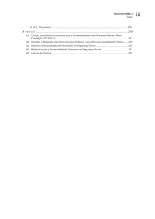 RELATÓRIO OE2013
                                                                                                                                             Índice
                                                                                                                                                       iii

         IV.14.2. Orçamento .................................................................................................................... 205
A n e x o s ................................................................................................................................. 209
    A1. Criação das Bases Institucionais para a Sustentabilidade das Finanças Públicas: Plano
        Estratégico 2013-2015 ................................................................................................................211
    A2. Receitas e Despesas das Administrações Públicas numa Ótica da Contabilidade Pública ........253
    A3. Balanço e Demonstração de Resultados da Segurança Social ..................................................257
    A4. Relatório sobre a Sustentabilidade Financeira da Segurança Social ..........................................261
    A5. Lista de Acrónimos......................................................................................................................267
 