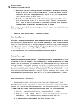 50
     RELATÓRIO OE2013
     Estratégia de Consolidação Orçamental


         iii) A redução do valor das subvenções pagas aos trabalhadores que, no âmbito da mobilidade
               especial, se encontram de licença extraordinária (sem que a Administração beneficie do respe-
               tivo exercício de funções). O valor da subvenção é reduzido em 50%, com o limite de duas
               vezes o valor do indexante dos apoios sociais;

         iv) A redução adicional de 50% na compensação sobre o valor do pagamento do trabalho extraor-
               dinário em dia normal de trabalho, em dia de descanso semanal ou feriado, como medida tran-
               sitória a vigorar em 2013 e 2014, aplicável aos trabalhadores cujo período normal de trabalho
               não exceda as sete horas por dia ou as trinta e cinco horas por semana.

     Estas medidas de racionalização dos custos com pessoal deverão implicar uma redução de despesa
     estimada em 249 M€.


     •    Medidas no âmbito da proteção social e aposentação ou reforma

     Subsídio de Doença

     Procede-se à aproximação dos efeitos das regras para a eventualidade na doença no âmbito do Regime
     de Proteção Social Convergente com os efeitos das regras que vigoram no âmbito do Regime Geral de
     Segurança Social. Especificamente, os trabalhadores abrangidos pelo primeiro regime ficarão sujeitos ao
     não pagamento de baixas até 3 dias e a redução de 10% na remuneração base diária (sem possibilidade
     de reembolso) para baixas médicas a partir do 4.º até ao 30.º dia.

     O impacto em termos de redução de despesa desta medida está estimado em 48 M€.



     Idade de Aposentação

     Para a eventualidade na velhice é antecipada a convergência prevista pelo Regime de Proteção Social
     Convergente em matéria de passagem à situação de aposentação, passando a considerar-se para esses
     efeitos, a partir de 1 de janeiro de 2013, a idade de 65 anos (idade legal geral). Com esta antecipação de
     convergência, suprime-se a transição faseada que se encontrava prevista (ao ritmo de 6 meses por cada
     ano civil) para todos os subscritores da CGA, quer os abrangidos pela idade legal geral, quer os que
     beneficiam de idades especiais, como sejam os militares e polícias cuja idade de reforma passa a ser, a
     partir de 1 de janeiro de 2013, de 60 anos. A revogação do regime de transição implica também que a
     passagem à reserva seja, a partir de 1 de janeiro de 2013, aos 55 anos (em vez dos 53 anos e 6 meses).




     Pensões de Reforma e Aposentação

     •    Contribuição adicional sobre pensões (Contribuição Extraordinária de Solidariedade – CES)

     Os rendimentos provenientes de pensões ou equivalentes, independentemente da natureza da entidade
     pagadora, são sujeitas a uma contribuição entre 3,5% e 10% para pensões mensais que variam entre
     1.350€ e 3.750€, valor acima do qual se aplica uma contribuição fixa de 10%, nos seguintes termos:

         (i)   3,5 % sobre a totalidade das pensões de valor mensal entre 1.350,00€ e 1.800,00€;

         (ii) 3,5 % sobre o valor de 1.800,00€ e 16% sobre o remanescente das pensões de valor mensal
               entre 1.800,01€ e 3.750€, perfazendo uma taxa global que varia entre 3,5% e 10%;

         (iii) 10 % sobre a totalidade das pensões de valor mensal superior a 3.750€.
 