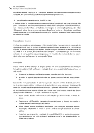 52
     RELATÓRIO OE2013
     Estratégia de Consolidação Orçamental


     Face ao ano anterior, a reposição de 1,1 subsídios representa um acréscimo bruto de despesa de cerca
     de 850 M€, dos quais cerca de 300 M€ são do orçamento da Segurança Social.


     •        Alteração da fórmula de cálculo das pensões da CGA

     A primeira parcela na formação da pensão dos subscritores da CGA inscritos até 31 de agosto de 1993
     passa a considerar as remunerações revalorizadas, entre o ano a que respeitam e o ano de aposentação,
     com o índice que melhor reflete a evolução das remunerações da administração pública que é o índice
     100 da escala salarial das carreiras de regime geral. Desta forma, corrige-se a distorção que possibilitava
     que se considerasse na formação da pensão remunerações superiores àquelas que estão a ser abonadas
     em exercício de funções.



     Prestações de Serviços

     O reforço da restrição nas admissões para a Administração Pública é acompanhado da manutenção de
     medidas de controlo sobre os contratos de aquisição de serviços. Assim, a celebração ou a renovação de
     contratos de aquisição de serviços por órgãos e serviços abrangidos pelo âmbito de aplicação da Lei n.º
     12-A/2008, de 27 de fevereiro, designadamente, no que respeita a aquisição de serviços nas modalidades
     de tarefa e de avença, continua a carecer de parecer prévio vinculativo dos membros do Governo respon-
     sáveis pelas áreas das Finanças e da Administração Pública.



     Fundações

     O atual contexto de forte contenção da despesa pública, bem como os compromissos assumidos por
     Portugal no quadro do PAEF justificaram a realização de um censo obrigatório às fundações tendo em
     vista permitir:

          •      A avaliação do respetivo custo/benefício e da sua viabilidade financeira; bem como

          •      A tomada de decisões sobre a continuidade dos apoios públicos que lhe vêm sendo concedi-
                 dos.

     Esse trabalho inseriu-se no objetivo de redução do peso das estruturas paralelas do Estado, consumido-
     ras de amplos recursos públicos e relativamente às quais, não raro, surge associada a ideia de que não
     existe uma contrapartida de vantagens públicas entregues à sociedade que justifique a sua manutenção.

     Os principais resultados das decisões tomadas pelo Governo e que foram tornados públicos pela Resolu-
     ção do Conselho de Ministros n.º 79-A/2012 resumem-se no seguinte:

          •      Foram tomadas decisões relativamente a 230 Fundações que foram avaliadas no âmbito do
                 censo;

          •      Relativamente a 92 Fundações (na sua grande maioria privadas) foi decidido não proceder a
                 qualquer alteração na sua relação com o Estado;

          •      Foram tomadas decisões de alteração relativamente a 138 Fundações, envolvendo decisões
                 de extinção, redução total ou parcial de apoios e ainda a cessação do estatuto de utilidade
                 pública;

          •      No período que compreendeu a realização do censo [2008 a 2010], os apoios públicos conce-
                 didos às Fundações não IPSS ascenderam a cerca de 820 M€, o que representa apoios na
                 ordem dos 275 M€/ano;
 