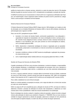 54
     RELATÓRIO OE2013
     Estratégia de Consolidação Orçamental


     partilha da mesma entre os diversos serviços, reduzindo os custos de posse das mais de 150 soluções
     distintas de gestão de recursos humanos na AP, nomeadamente na atualização e evolução das mesmas.

     A GeRHuP encontrar-se-á em funcionamento no final de 2012 em 2 organismos do Ministério das Finan-
     ças, com disseminação a mais 8 organismos deste ministério em janeiro de 2013, prevendo-se o alarga-
     mento a outros serviços e ministérios de forma faseada.



     Sistema Nacional de Compras Públicas

     O Sistema Nacional de Compras Públicas (SNCP) integra mais de 1.800 entidades num modelo em rede,
     de articulação com as Unidades Ministeriais de Compras (UMC) e mais de 480 entidades voluntárias da
     administração local e regional e do SEE.

     Para o ano de 2013, perspetivam-se para o SNCP:

         •    Aumentar o do número de Acordos Quadro, promovendo ajustamentos à sua adequação e
              capacidade de resposta às necessidades e de novas contratações de bens e serviços para a
              AP, incluindo novas categorias de bens e serviços, tendo em conta a natureza transversal da
              despesa e a sua importância, bem como pelo aumento do nível de abrangência do sistema,
              com a vinculação gradual do SEE;

         •    Definir, desenvolver e implementar estratégias de compra e negociação para as aquisições
              centralizadas, preservando e incrementando os níveis de concorrência nos respetivos sectores
              de atividade;

         •    Aumentar a eficiência e eficácia do SNCP através da simplificação e agilização dos processos
              de compra de baixo valor;

         •    Com a implementação destas medidas estima-se uma poupança global não inferior a 10 M€.



     Gestão do Parque de Veículos do Estado (PVE)

     A gestão centralizada do PVE tem como princípios orientadores o controlo da despesa, a responsabilida-
     de das entidades utilizadoras, a simplificação e automatização dos processos, bem como, atendendo à
     política nacional e comunitária neste domínio, a preferência por uma frota automóvel ambientalmente
     mais avançada.

     Em 2013, o Governo pretende continuar a redução efetiva da dimensão da frota do Estado, atualmente
     em cerca de 27.000 veículos, incluindo veículos das forças de segurança, PSP, GNR e de emergência
     médica. Entre dezembro de 2011 e agosto de 2012 verificou-se uma redução de 607 veículos (2,25%).

     Para o efeito, estabelecem-se como linhas de atuação:

     Manter um controlo apertado na aquisição de veículos, com a regra de abate de no mínimo dois veículos
     por cada novo veículo adquirido;

     Definir os cargos da AP com competências para a utilização de veículos do PVE, com base em critérios a
     determinar, tornando o processo de atribuição de veículos mais transparente, e obtendo-se um maior
     controlo sobre a frota e possibilitando o abate dos veículos excedentários e de substituição;

     Rever as tipologias dos veículos a adquirir e respetivos valores de aquisição, valores de renda ou aluguer
     mensal, pela publicação do diploma que substituirá o Despacho n.º 7382/2009. Para os novos veículos a
     contratar em aluguer operacional ou através de aquisição, aplicar-se-á a redução de nível, prevendo-se
     uma diminuição da respetiva despesa, na ordem dos 30% por contrato de aluguer operacional;
 