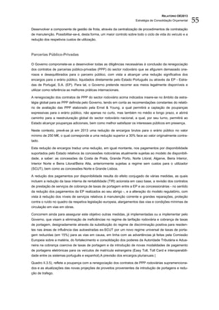RELATÓRIO OE2013
                                                                      Estratégia de Consolidação Orçamental   55
Desenvolver a componente de gestão de frota, através da centralização de procedimentos de contratação
de manutenção. Possibilitar-se-á, desta forma, um maior controlo sobre todo o ciclo de vida do veículo e a
redução dos respetivos custos de utilização.



Parcerias Público-Privadas

O Governo compromete-se a desenvolver todas as diligências necessárias à conclusão da renegociação
dos contratos de parcerias público-privadas (PPP) do sector rodoviário que se afigurem demasiado one-
rosos e desequilibrados para o parceiro público, com vista a alcançar uma redução significativa dos
encargos para o erário público, liquidados diretamente pelo Estado Português ou através da EP - Estra-
das de Portugal, S.A. (EP). Para tal, o Governo pretende recorrer aos meios legalmente disponíveis e
utilizar como referência as melhores práticas internacionais.

A renegociação dos contratos de PPP do sector rodoviário acima indicados insere-se no âmbito da estra-
tégia global para as PPP definida pelo Governo, tendo em conta as recomendações constantes do relató-
rio de avaliação das PPP elaborado pela Ernst & Young, a qual permitirá a captação de poupanças
expressivas para o erário público, não apenas no curto, mas também no médio e longo prazo, e abrirá
caminho para a reestruturação global do sector rodoviário nacional, a qual, por seu turno, permitirá ao
Estado alcançar poupanças adicionais, bem como melhor satisfazer os interesses públicos em presença.

Neste contexto, prevê-se já em 2013 uma redução de encargos brutos para o erário público no valor
mínimo de 250 M€, o qual corresponde a uma redução superior a 30% face ao valor originalmente contra-
tado.

Esta redução de encargos traduz uma redução, em igual montante, nos pagamentos por disponibilidade
suportados pelo Estado relativos às concessões rodoviárias atualmente sujeitas ao modelo de disponibili-
dade, a saber: as concessões da Costa de Prata, Grande Porto, Norte Litoral, Algarve, Beira Interior,
Interior Norte e Beira Litoral/Beira Alta, anteriormente sujeitas a regime sem custos para o utilizador
(SCUT), bem como as concessões Norte e Grande Lisboa.

A redução dos pagamentos por disponibilidade resulta do efeito conjugado de várias medidas, as quais
incluem a redução da taxa interna de rentabilidade (TIR) acionista em caso base, a revisão dos contratos
de prestação de serviços de cobrança de taxas de portagem entre a EP e as concessionárias - no sentido
da redução dos pagamentos da EP realizados ao seu abrigo -, e a alteração do modelo regulatório, com
vista à redução dos níveis de serviços relativos à manutenção corrente e grandes reparações, proteção
contra o ruído no quadro da respetiva legislação europeia, alargamentos das vias e condições mínimas de
circulação em vias em obras.

Concorrem ainda para assegurar este objetivo outras medidas, já implementadas ou a implementar pelo
Governo, que visam a eliminação de ineficiências no regime de tarifação rodoviária e cobrança de taxas
de portagem, designadamente através da substituição do regime de discriminação positiva para residen-
tes nas áreas de influência das autoestradas ex-SCUT por um novo regime universal de taxas de porta-
gem reduzidas (em 15%) para as vias em causa, em linha com as advertências já feitas pela Comissão
Europeia sobre a matéria, do fortalecimento e consolidação dos poderes da Autoridade Tributária e Adua-
neira na cobrança coerciva de taxas de portagem e da introdução de novas modalidades de pagamento
de portagens eletrónicas para os veículos de matrícula estrangeira (Easy Toll, Toll Card e interoperabili-
dade entre os sistemas português e espanhol).A previsão dos encargos plurianuais (

Quadro II.3.5), reflete a poupança com a renegociação dos contratos de PPP rodoviárias supramenciona-
dos e as atualizações das novas projeções de proveitos provenientes da introdução de portagens e redu-
ção de trafego.
 