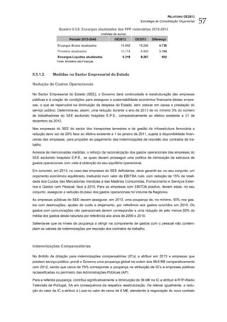 RELATÓRIO OE2013
                                                                           Estratégia de Consolidação Orçamental   57
                 Quadro II.3.6. Encargos atualizados das PPP rodoviárias 2012-2013
                                                 (milhões de euros)
                         Período 2013-2040                OE2012        OE2013     Diferença

                Encargos Brutos atualizados                    19.992     15.256       4.736
                Proveitos atualizados                          10.774      6.989       3.784
                Encargos Líquidos atualizados                   9.218      8.267         952
               Fonte: Ministério das Finanças.



II.3.1.2.    Medidas no Sector Empresarial do Estado

Redução de Custos Operacionais

No Sector Empresarial do Estado (SEE), o Governo dará continuidade à reestruturação das empresas
públicas e à criação de condições para assegurar a sustentabilidade económica financeira destas empre-
sas, o que se repercutirá na diminuição da despesa do Estado, sem colocar em causa a prestação do
serviço público. Determina-se, assim, uma redução durante o ano de 2013 de no mínimo 3% do número
de trabalhadores do SEE excluindo hospitais E.P.E., comparativamente ao efetivo existente a 31 de
dezembro de 2012.

Nas empresas do SEE do sector dos transportes terrestres e de gestão da infraestrutura ferroviária a
redução deve ser de 20% face ao efetivo existente a 1 de janeiro de 2011, sujeita à disponibilidade finan-
ceiras das empresas, para proceder ao pagamento das indemnizações de rescisão dos contratos de tra-
balho.

Acresce às mencionadas medidas, o reforço da racionalização dos gastos operacionais das empresas do
SEE excluindo hospitais E.P.E., as quais devem prosseguir uma política de otimização da estrutura de
gastos operacionais com vista à obtenção do seu equilíbrio operacional.

Em concreto, em 2013, no caso das empresas do SEE deficitárias, deve garantir-se, no seu conjunto, um
orçamento económico equilibrado, traduzido num valor de EBITDA nulo, com redução de 15% da totali-
dade dos Custos das Mercadorias Vendidas e das Matérias Consumidas, Fornecimento e Serviços Exter-
nos e Gastos com Pessoal, face a 2010. Para as empresas com EBITDA positivo, devem estas, no seu
conjunto, assegurar a redução do peso dos gastos operacionais no Volume de Negócios.

As empresas públicas do SEE devem assegurar, em 2013, uma poupança de, no mínimo, 50% nos gas-
tos com deslocações, ajudas de custo e alojamento, por referência aos gastos ocorridos em 2010. Os
gastos com comunicações não operacionais devem corresponder a uma redução de pelo menos 50% da
média dos gastos desta natureza por referência aos anos de 2009 e 2010.

Salienta-se que os níveis de poupança a atingir na componente de gastos com o pessoal não contem-
plam os valores de indemnizações por rescisão dos contratos de trabalho.




Indemnizações Compensatórias

No âmbito da dotação para indemnizações compensatórias (IC’s) a atribuir em 2013 a empresas que
prestam serviço público, prevê o Governo uma poupança global na ordem dos 48,6 M€ comparativamente
com 2012, sendo que cerca de 78% corresponde a poupança na atribuição de IC’s a empresas públicas
reclassificadas no perímetro das Administrações Públicas (AP).

Para a referida poupança, contribui significativamente a diminuição de 38 M€ na IC a atribuir à RTP-Rádio
Televisão de Portugal, SA em consequência da respetiva reestruturação. De relevar igualmente, a redu-
ção do valor da IC a atribuir à Lusa no valor de cerca de 6 M€, atendendo à negociação do novo contrato
 