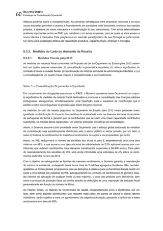 60
     RELATÓRIO OE2013
     Estratégia de Consolidação Orçamental


     reflexos positivos sobre a competitividade. As parcerias estratégicas entre empresas nacionais e os seus
     novos acionistas permitem o acesso a financiamento em condições mais favoráveis, o reforço dos capitais
     próprios, a abertura de novos mercados e a continuação do seu crescimento. Têm ainda externalidades
     positivas importantes sobre as PME que trabalham com estas empresas, para as quais se abre acesso a
     novos clientes e mercados. Este programa é um exemplo paradigmático de que Portugal se pode consti-
     tuir como uma localização atrativa de capacidade produtiva, capital humano, emprego e inovação.



     II.3.2. Medidas do Lado do Aumento da Receita

     II.3.2.1.     Medidas Fiscais para 2013
     As medidas de natureza fiscal constantes da Proposta de Lei do Orçamento do Estado para 2012 assen-
     tam em quatro vetores essenciais: (i) consolidação orçamental e equidade; (ii) reforço significativo do
     combate à fraude e evasão fiscais; (iii) continuação da reforma estrutural da administração tributária; e (iv)
     a consolidação de um quadro fiscal propício à competitividade e ao investimento.



     Vetor 1 – Consolidação Orçamental e Equidade

     Em cumprimento das obrigações assumidas no PAEF, o Governo apresenta neste Orçamento um conjun-
     to significativo de medidas de carácter fiscal destinadas a promover a consolidação das finanças públicas
     portuguesas, assegurando, simultaneamente, uma repartição justa e equitativa da contribuição que é
     pedida a todos os portugueses na prossecução deste desígnio nacional.

     As medidas do lado da receita propostas no Orçamento do Estado para 2013 visam promover maior
     igualdade na distribuição do impacto das medidas de austeridade entre os diversos sectores da socieda-
     de portuguesa de forma a garantir que os contribuintes que revelam uma maior capacidade contributiva
     suportarão, na medida dessa capacidade, um esforço acrescido no esforço de consolidação.

     Assim, o Governo assume como prioridade deste Orçamento que o esforço global associado às medidas
     de consolidação seja equitativamente distribuído pelo i) sector público e sector privado, por um lado; e
     pelos ii) titulares de rendimentos do trabalho e rendimentos de capital e da propriedade, por outro.

     Assim, no IRS, reduzir-se-á o número de escalões dos atuais 8 para 5, estabelecendo uma nova taxa
     máxima nos 48%, a que acresce uma taxa adicional de solidariedade de 2,5% aplicável apenas aos con-
     tribuintes que auferem rendimentos mais elevados (rendimentos superiores a 80.000 euros). Para além
     do reescalonamento dos escalões do IRS, será ainda introduzida uma sobretaxa de 4% sobre os rendi-
     mentos auferidos no ano de 2013.

     Com o objetivo de salvaguardar as famílias de menores rendimentos, o Governo garantiu a manutenção
     do mínimo de existência, protegendo desta forma mais de 2 milhões agregados familiares. São, também,
     ajustados os limites globais progressivos para as deduções à coleta e para os benefícios fiscais, tendo em
     conta a nova tabela dos escalões do IRS, salvaguardando-se, contudo, os contribuintes do primeiro esca-
     lão (isentos da aplicação de qualquer limite ou teto máximo), o caso das pessoas com deficiência, bem
     como o princípio da proteção fiscal da família através da atribuição de uma majoração da dedução fiscal
     personalizante em função do número de filhos.

     Ao mesmo tempo, os titulares de rendimentos de capital, designadamente juros e dividendos, por um
     lado, bem como aqueles contribuintes que realizem mais-valias em partes de capital e outros valores
     mobiliários, serão sujeitos a mais um agravamento da respetiva tributação, passando a aplicar-se a estes
     rendimentos uma taxa de 28%.
 