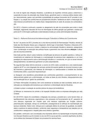 RELATÓRIO OE2013
                                                                          Estratégia de Consolidação Orçamental   63
Ao nível do regime das infrações tributárias, a pendência de inquéritos criminais passa a determinar a
suspensão do prazo de prescrição das dívidas fiscais, garantindo assim a cobrança efetiva destes crédi-
tos. Adicionalmente, passa a ser permitida a possibilidade de qualquer funcionário da AT proceder à noti-
ficação e / ou citação dos contribuintes em procedimento tributário, facilitando-se assim a instauração dos
mais diversos procedimentos em matéria fiscal, designadamente em sede de processo de contraordena-
ção.

Em 2013, o Governo continuará a apostar no alargamento da rede de convenções para evitar a dupla
tributação, negociando cláusulas de troca de informações de última geração que garantam o acesso por
parte da AT à informação qualificada e sistematizada enviada por outras administrações tributárias.



Vetor 3 – Reforma Estrutural da Administração Tributária e Defesa do Contribuinte

No dia 1 de janeiro de 2012, procedeu-se a uma reforma profunda da Administração Tributária, através da
fusão das três Direções Gerais que a integravam, dando lugar à Autoridade Tributária e Aduaneira (AT).
Estrategicamente renovou-se a missão e objetivos da administração tributária e aduaneira, assegurando
maior coordenação na execução das políticas fiscais e garantindo uma mais eficiente afetação e utiliza-
ção dos recursos existentes.

Esta fusão permitiu reduzir custos mediante a simplificação da estrutura de gestão operativa, o reforço do
investimento em sistemas de informação e a racionalização da estrutura local, adaptando-a a um novo
paradigma de relacionamento entre a administração tributária e o contribuinte, em que os canais remotos
(designadamente a via eletrónica) ganharam um peso preponderante.

Na segunda fase desta reforma estrutural, a ocorrer em 2012, está a proceder-se a uma reestruturação
orgânica da AT e a uma integração dos serviços centrais de suporte (gestão de recursos humanos e ges-
tão financeira e patrimonial), dos sistemas de informação e a operacionalizar a Unidade dos Grandes
Contribuintes (UGC), a qual será responsável por:

a) Assegurar uma assistência personalizada aos contribuintes garantindo o acompanhamento do seu
relacionamento global com a administração, em todas as fases do ciclo tributário, designadamente atra-
vés da atribuição de um “gestor de contribuinte”;

b) Prestar informações vinculativas, bem como esclarecer as dúvidas por eles suscitadas, tendo em con-
sideração as orientações administrativas que contenham a interpretação das leis tributárias;

c) Avaliar e propor a aceitação de acordos prévios de preços de transferência;

d) Reforçar os mecanismos de controlo e de inspeção tributária sobre as empresas abrangidas por esta
Unidade.

Em 2013/1014, depois de consolidada a integração dos serviços, proceder-se-á, numa terceira fase, ao
aperfeiçoamento das estruturas organizativas e dos processos de funcionamento da AT, passando de
uma estrutura organizada por imposto para uma estrutura organizada por funções (informa-
ções/instruções, liquidação, serviço ao contribuinte), prosseguindo-se os esforços de racionalização dos
serviços existentes. Deste modo, reforçar-se-á a aplicação efetiva do princípio da igualdade, da estabili-
dade e coerência do sistema tributário, conferindo maior segurança e transparência nas relações com os
contribuintes e assegurando o respeito pelos seus direitos e garantias.

Em paralelo, continuará a ser concretizada uma importante reforma da representação da fazenda pública
nos tribunais tributários que foi iniciada no ano de 2012 e que já permitiu o aumento significativo da eficá-
cia da defesa dos interesses do Estado nos processos de natureza fiscal.
 