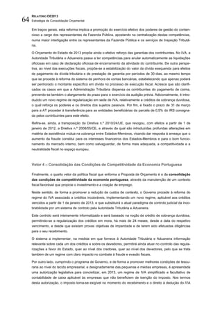 64
     RELATÓRIO OE2013
     Estratégia de Consolidação Orçamental


     Em traços gerais, esta reforma implica a promoção do exercício efetivo dos poderes de gestão do conten-
     cioso a cargo dos representantes da Fazenda Pública, apostando na centralização destas competências,
     numa maior interligação entre os representantes da Fazenda Pública e os serviços de Inspeção Tributá-
     ria.

     O Orçamento do Estado de 2013 propõe ainda o efetivo reforço das garantias dos contribuintes. No IVA, a
     Autoridade Tributária e Aduaneira passa a ter competências para anular automaticamente as liquidações
     oficiosas em caso de declaração oficiosa de encerramento da atividade do contribuinte. De outra perspe-
     tiva, ao nível das execuções fiscais, propõe-se a estabilização do valor da dívida exequenda para efeitos
     de pagamento da dívida tributária e de prestação de garantia por períodos de 30 dias, ao mesmo tempo
     que se procede à reforma do sistema de penhora de contas bancárias, estabelecendo que apenas poderá
     ser penhorado o montante específico em dívida no processo de execução fiscal. Acresce que são clarifi-
     cados os casos em que a Administração Tributária dispensa os contribuintes do pagamento de coima,
     prevendo-se também o alargamento do prazo para o exercício da audição prévia. Adicionalmente, é intro-
     duzido um novo regime de regularização em sede de IVA, relativamente a créditos de cobrança duvidosa,
     o qual reforça os poderes e os direitos dos sujeitos passivos. Por fim, é fixado o prazo de 31 de março
     para a AT proceder à transferência para as entidades beneficiárias da parcela de 0,5% do IRS consigna-
     da pelos contribuintes para este efeito.

     Refira-se, ainda, a transposição da Diretiva n.º 2010/24/UE, que revogou, com efeitos a partir de 1 de
     janeiro de 2012, a Diretiva n.º 2008/55/CE, e através da qual são introduzidas profundas alterações em
     matéria de assistência mútua na cobrança entre Estados-Membros, visando dar resposta à ameaça que o
     aumento da fraude constitui para os interesses financeiros dos Estados-Membros e para o bom funcio-
     namento do mercado interno, bem como salvaguardar, de forma mais adequada, a competitividade e a
     neutralidade fiscal no espaço europeu.



     Vetor 4 – Consolidação das Condições de Competitividade da Economia Portuguesa

     Finalmente, o quarto vetor da política fiscal que enforma a Proposta de Orçamento é o da consolidação
     das condições de competitividade da economia portuguesa, através da manutenção de um contexto
     fiscal favorável que propicie o investimento e a criação de emprego.

     Neste sentido, de forma a promover a redução de custos de contexto, o Governo procede à reforma do
     regime do IVA associado a créditos incobráveis, implementando um novo regime, aplicável aos créditos
     vencidos a partir de 1 de janeiro de 2013, e que substituirá o atual paradigma de controlo judicial da inco-
     brabilidade por um sistema de controlo pela Autoridade Tributária e Aduaneira.

     Este controlo será inteiramente informatizado e será baseado na noção de crédito de cobrança duvidosa,
     permitindo-se a regularização dos créditos em mora, há mais de 24 meses, desde a data do respetivo
     vencimento, e desde que existam provas objetivas de imparidade e de terem sido efetuadas diligências
     para o seu recebimento.

     O sistema a implementar, na medida em que fornece à Autoridade Tributária e Aduaneira informação
     relevante sobre cada um dos créditos e sobre os devedores, permitirá ainda atuar no controlo das regula-
     rizações a favor do Estado, quer ao nível dos credores, quer ao nível dos devedores, pelo que se trata
     também de um regime com claro impacto no combate à fraude e evasão fiscais.

     Por outro lado, cumprindo o programa de Governo, e de forma a promover melhores condições de tesou-
     raria ao nível do tecido empresarial, e designadamente das pequenas e médias empresas, é apresentada
     uma autorização legislativa para concretizar, em 2013, um regime de IVA simplificado e facultativo de
     contabilidade de caixa aplicável às empresas que não beneficiem de isenção do imposto. Nos termos
     desta autorização, o imposto torna-se exigível no momento do recebimento e o direito à dedução do IVA
 