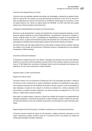 RELATÓRIO OE2013
                                                                      Estratégia de Consolidação Orçamental   69
Aumento dos Pagamentos por Conta

Tendo em vista uma repartição equitativa dos esforços de consolidação e atendendo às medidas introdu-
zidas em sede de IRC com impacto nos lucros das empresas por referencia ao ano de 2013, são aumen-
tados os pagamentos por conta de 70% para 80% do montante de imposto pago no ano anterior, no caso
de sujeitos passivos com volume de negócio abaixo dos 500.000€, e de 90% para 95% para sujeitos
passivos com volume de negócio acima desse limiar.

Limitação à Dedutibilidade de Gastos de Financiamento

De forma a corrigir gradualmente, o excesso de endividamento no tecido empresarial português e à seme-
lhança de regimes existentes em outros Estados-Membros, nomeadamente a Alemanha e a Espanha, o
Governo pretende limitar, em 2013, a possibilidade de dedutibilidade de gastos de financiamento das
empresas. Assim, os gastos de financiamento líquidos são dedutíveis até à concorrência de 3 M€ ou uma
percentagem do resultado antes de depreciações, gastos de financiamento líquidos de impostos.

Os limites fixados para este regime determinam que este regime se aplique apenas a grandes empresas
que estejam numa situação de endividamento considerado excessivo, salvaguardando da sua aplicação
as pequenas e médias empresas.



Aumento da Derrama Estadual

O Orçamento do Estado para 2013 vem reforçar a tributação das empresas com lucros mais elevados,
através de um aumento da derrama estadual, cuja taxa máxima (5%) se passa a aplicar aos lucros supe-
riores a 7,5 M€. Desta forma, aumenta-se a tributação sobre os lucros mais elevados das empresas, pro-
tegendo-se, uma vez mais, as pequenas e médias empresas.



Imposto sobre o Valor Acrescentado

Regime do IVA de Caixa

O Governo introduz na Lei do Orçamento do Estado para 2013 uma autorização para alterar o Código do
IVA, tendo em vista a introdução de um regime simplificado e facultativo de contabilidade de caixa aplicá-
vel às pequenas empresas que não beneficiem de isenção do imposto, segundo o qual nas operações por
estas realizadas o imposto se torne exigível no momento do recebimento e o direito à dedução do IVA
seja exercido no momento do efetivo pagamento, nos termos previstos nos artigos 66.º b) e 167.º-A da
Diretiva n.º 2006/112/CE, de 28 de novembro.

Este regime, de caráter optativo, insere-se no âmbito das medidas de promoção da competitividade das
empresas portuguesas, em particular das pequenas e médias empresas, visando a melhoria da sua situa-
ção financeira através do alívio das condições de tesouraria e da diminuição dos custos financeiros asso-
ciados.



Regularização do IVA Associado a Créditos Incobráveis ou de Cobrança Duvidosa

O Governo procede à reforma do regime do IVA associado a créditos incobráveis, aprovando um novo
regime, aplicável aos créditos vencidos a partir de 1 de janeiro de 2013, que assenta num sistema de
controlo pela Autoridade Tributária e Aduaneira.
 