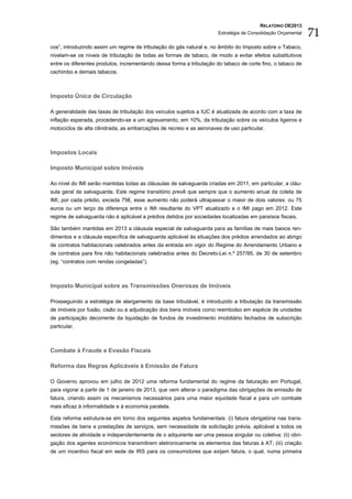 RELATÓRIO OE2013
                                                                      Estratégia de Consolidação Orçamental   71
cos”, introduzindo assim um regime de tributação do gás natural e, no âmbito do Imposto sobre o Tabaco,
nivelam-se os níveis de tributação de todas as formas de tabaco, de modo a evitar efeitos substitutivos
entre os diferentes produtos, incrementando dessa forma a tributação do tabaco de corte fino, o tabaco de
cachimbo e demais tabacos.



Imposto Único de Circulação

A generalidade das taxas de tributação dos veículos sujeitos a IUC é atualizada de acordo com a taxa de
inflação esperada, procedendo-se a um agravamento, em 10%, da tributação sobre os veículos ligeiros e
motociclos de alta cilindrada, as embarcações de recreio e as aeronaves de uso particular.



Impostos Locais

Imposto Municipal sobre Imóveis

Ao nível do IMI serão mantidas todas as cláusulas de salvaguarda criadas em 2011, em particular, a cláu-
sula geral de salvaguarda. Este regime transitório prevê que sempre que o aumento anual da coleta de
IMI, por cada prédio, exceda 75€, esse aumento não poderá ultrapassar o maior de dois valores: ou 75
euros ou um terço da diferença entre o IMI resultante do VPT atualizado e o IMI pago em 2012. Este
regime de salvaguarda não é aplicável a prédios detidos por sociedades localizadas em paraísos fiscais.

São também mantidas em 2013 a cláusula especial de salvaguarda para as famílias de mais baixos ren-
dimentos e a cláusula específica de salvaguarda aplicável às situações dos prédios arrendados ao abrigo
de contratos habitacionais celebrados antes da entrada em vigor do Regime do Arrendamento Urbano e
de contratos para fins não habitacionais celebrados antes do Decreto-Lei n.º 257/95, de 30 de setembro
(eg. “contratos com rendas congeladas”).



Imposto Municipal sobre as Transmissões Onerosas de Imóveis

Prosseguindo a estratégia de alargamento da base tributável, é introduzido a tributação da transmissão
de imóveis por fusão, cisão ou a adjudicação dos bens imóveis como reembolso em espécie de unidades
de participação decorrente da liquidação de fundos de investimento imobiliário fechados de subscrição
particular.



Combate à Fraude e Evasão Fiscais

Reforma das Regras Aplicáveis à Emissão de Fatura

O Governo aprovou em julho de 2012 uma reforma fundamental do regime da faturação em Portugal,
para vigorar a partir de 1 de janeiro de 2013, que vem alterar o paradigma das obrigações de emissão de
fatura, criando assim os mecanismos necessários para uma maior equidade fiscal e para um combate
mais eficaz à informalidade e à economia paralela.

Esta reforma estrutura-se em torno dos seguintes aspetos fundamentais: (i) fatura obrigatória nas trans-
missões de bens e prestações de serviços, sem necessidade de solicitação prévia, aplicável a todos os
sectores de atividade e independentemente de o adquirente ser uma pessoa singular ou coletiva; (ii) obri-
gação dos agentes económicos transmitirem eletronicamente os elementos das faturas à AT; (iii) criação
de um incentivo fiscal em sede de IRS para os consumidores que exijam fatura, o qual, numa primeira
 