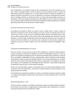 72
     RELATÓRIO OE2013
     Estratégia de Consolidação Orçamental


     fase, corresponderá a uma dedução em sede de IRS, correspondente a 5% do IVA suportado por qual-
     quer membro do agregado familiar, incluído em faturas que titulam aquisições de bens e serviços em
     determinados sectores de atividade, com um máximo global de 250€; (iv) criação da obrigação de os
     agentes económicos comunicarem à AT (por via eletrónica) os documentos de transporte das mercado-
     rias em circulação permitindo um controlo mais eficaz e em tempo real das transações económicas; (v)
     admissão de 1.000 novos inspetores (acrescendo aos 350 admitidos em 2012) e reforço da cooperação
     com a Unidade de Ação Fiscal (UAF) da Guarda Nacional Republicana (GNR), garantindo que os efetivos
     desta força possam intervir mais ativamente em ações inspetivas.



     Prazo de Prescrição de Crimes Fiscais

     Na sequência das medidas de reforço do combate à fraude e evasão fiscais, o Governo, através do
     Orçamento do Estado para 2012, já tinha procedido ao aumento do prazo de prescrição para crimes fis-
     cais de 8 para 15 anos, no caso em que os rendimentos estejam conexos com paraísos fiscais ou deri-
     vem de contas bancárias abertas fora da União Europeia e não declaradas pelo contribuinte. Para este
     Orçamento, o Governo propõe a suspensão do prazo de prescrição no momento em que é instaurado um
     inquérito criminal. Esta medida visa, em particular, evitar a prescrição de crimes fiscais de elevada com-
     plexidade, que, pela sua natureza, implicam uma maior morosidade nas fases de investigação e julga-
     mento.



     Tributação das Manifestações de Fortuna

     Para o ano de 2013, o Governo aprovou, ainda em 2012, legislação com o objetivo de reforçar significati-
     vamente a aplicação do mecanismo da tributação com base em manifestações de fortuna, por via de um
     controlo mais apertado das divergências entre os rendimentos declarados pelos contribuintes, em sede de
     IRS, e as respetivas manifestações de fortuna, designadamente, imóveis, automóveis de alta cilindrada,
     embarcações de recreio e aeronaves de utilização particular. Por outro lado, pela primeira vez, as transfe-
     rências de e para paraísos fiscais efetuadas entre contas do sujeito passivo, não declaradas nos termos
     da lei, passam a ser consideradas uma manifestação de fortuna relevante e, nessa medida, integralmente
     consideradas em sede de IRS ao nível das regras de tributação.

     Acresce que, para estes efeitos, passam a ser relevantes não só as contas bancárias abertas em paraí-
     sos fiscais em nome do sujeito passivo, mas também as contas bancárias de que seja beneficiário ou que
     esteja autorizado a movimentar.

     As transferências de rendimentos de capitais com origem ou provenientes de países ou territórios sujeitos
     a um regime fiscal privilegiado, passam ainda a estar sujeitos a uma taxa agravada de 35%, quer em IRS
     quer em IRC.



     Mapas Recapitulativos – IVA

     De forma a reforçar os poderes e a qualidade de informação ao dispor da inspeção tributária é reduzido o
     limiar previsto na lei que define a obrigatoriedade de apresentação mapas recapitulativas de clientes e
     fornecedores (este limiar baixa de 25.000€ para 3.000€).
 