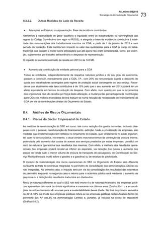 RELATÓRIO OE2013
                                                                       Estratégia de Consolidação Orçamental   73
II.3.2.2.      Outras Medidas do Lado da Receita


•       Alterações ao Estatuto da Aposentação: Base de incidência contributiva

Atendendo à necessidade de gerar equilíbrio e equidade entre os trabalhadores na convergência das
regras do Código Contributivo (em vigor no RGSS), é alargada a base de incidência contributiva à totali-
dade das remunerações dos trabalhadores inscritos na CGA, a partir de 1 de janeiro de 2013 e sem
período de transição. Esta medida tem impacto no valor das quotizações para a CGA (a cargo do traba-
lhador) já que passam a incidir sobre prestações que até agora não eram consideradas, como, por exem-
plo, suplementos por trabalho extraordinário e despesas de representação.

O impacto do aumento estimado da receita em 2013 é de 143 M€.


•       Aumento da contribuição da entidade patronal para a CGA

Todas as entidades, independentemente da respetiva natureza jurídica e do seu grau de autonomia,
passam a contribuir, mensalmente para a CGA, I.P., com 20% da remuneração sujeita a desconto de
quota dos trabalhadores abrangidos pelo regime de proteção social convergente ao seu serviço. Recor-
de-se que atualmente esta taxa contributiva é de 15% pelo que o seu aumento em 2013 poderá ter um
efeito equivalente em termos da redução de despesa. Com efeito, num quadro em que os orçamentos
dos organismos não são revistos por força desta alteração, a mudança das percentagens de contribuição
para CGA nos moldes enunciados deverá traduzir-se numa redução da necessidade de financiamento da
CGA por via de contribuições diretas do Orçamento do Estado.



II.4.       Análise de Riscos Orçamentais

II.4.1. Riscos do Sector Empresarial do Estado

As medidas de reestruturação do SEE em curso, tais como redução dos gastos correntes, incluindo des-
pesas com o pessoal, reestruturação do financiamento, extinção, fusão e privatização de empresas, são
medidas cuja implementação tem reflexos no Orçamento do Estado, quer diretamente no saldo orçamen-
tal, quer na dívida pública. No entanto, o atual cenário macroeconómico de contração da procura interna,
potenciada pelo aumento dos custos de acesso aos serviços prestados por estas empresas, constitui um
risco de natureza operacional aos resultados das mesmas. Com efeito, a melhoria dos resultados opera-
cionais das empresas poderá revelar-se inferior ao esperado, via redução dos custos e aumento dos
preços de venda dado o menor volume de procura de transporte de passageiros, de Contribuição do Ser-
viço Rodoviário (que incide sobre o gasóleo e a gasolina) ou de receitas de publicidade.

O impacto da materialização dos riscos operacionais do SEE no Orçamento do Estado será diferente
consoante se trate de empresas integradas no perímetro de consolidação das administrações públicas ou
não integradas. No primeiro caso, o impacto será por via da consolidação dos resultados das empresas
do perímetro enquanto no segundo caso o retorno para o acionista público será mediante o aumento de
prejuízos ou a redução dos resultados traduzidos em dividendos.

Risco de natureza diferente ao qual o SEE não está imune é o de natureza financeira. As empresas públi-
cas apresentam um stock de dívida significativa e crescente nos últimos anos (Gráfico II.4.1), e as condi-
ções de refinanciamento são cruciais para a sustentabilidade dessa dívida. No final do primeiro semestre
de 2012, 58% da dívida das empresas públicas refere-se às empresas públicas reclassificadas dentro do
perímetro das AP (56,3% na Administração Central) e, portanto, já incluída na dívida de Maastricht
(Gráfico II.4.2).
 