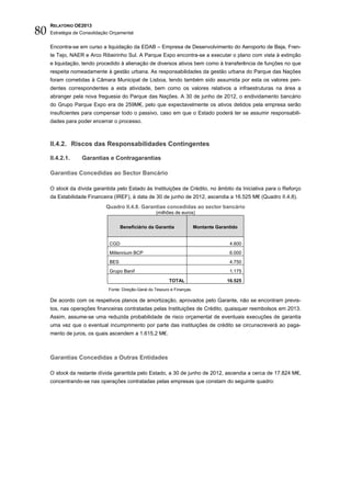 80
     RELATÓRIO OE2013
     Estratégia de Consolidação Orçamental


     Encontra-se em curso a liquidação da EDAB – Empresa de Desenvolvimento do Aeroporto de Beja, Fren-
     te Tejo, NAER e Arco Ribeirinho Sul. A Parque Expo encontra-se a executar o plano com vista à extinção
     e liquidação, tendo procedido à alienação de diversos ativos bem como à transferência de funções no que
     respeita nomeadamente à gestão urbana. As responsabilidades da gestão urbana do Parque das Nações
     foram cometidas à Câmara Municipal de Lisboa, tendo também sido assumida por esta os valores pen-
     dentes correspondentes a esta atividade, bem como os valores relativos a infraestruturas na área a
     abranger pela nova freguesia do Parque das Nações. A 30 de junho de 2012, o endividamento bancário
     do Grupo Parque Expo era de 259M€, pelo que expectavelmente os ativos detidos pela empresa serão
     insuficientes para compensar todo o passivo, caso em que o Estado poderá ter se assumir responsabili-
     dades para poder encerrar o processo.



     II.4.2. Riscos das Responsabilidades Contingentes

     II.4.2.1.     Garantias e Contragarantias

     Garantias Concedidas ao Sector Bancário

     O stock da dívida garantida pelo Estado às Instituições de Crédito, no âmbito da Iniciativa para o Reforço
     da Estabilidade Financeira (IREF), à data de 30 de junho de 2012, ascendia a 16.525 M€ (Quadro II.4.8).
                             Quadro II.4.8. Garantias concedidas ao sector bancário
                                                      (milhões de euros)


                                     Beneficiário da Garantia               Montante Garantido


                               CGD                                                        4.600
                               Millennium BCP                                             6.000
                               BES                                                        4.750
                               Grupo Banif                                                1.175

                                                             TOTAL                       16.525
                              Fonte: Direção-Geral do Tesouro e Finanças.

     De acordo com os respetivos planos de amortização, aprovados pelo Garante, não se encontram previs-
     tos, nas operações financeiras contratadas pelas Instituições de Crédito, quaisquer reembolsos em 2013.
     Assim, assume-se uma reduzida probabilidade de risco orçamental de eventuais execuções de garantia
     uma vez que o eventual incumprimento por parte das instituições de crédito se circunscreverá ao paga-
     mento de juros, os quais ascendem a 1.615,2 M€.



     Garantias Concedidas a Outras Entidades

     O stock da restante dívida garantida pelo Estado, a 30 de junho de 2012, ascendia a cerca de 17.824 M€,
     concentrando-se nas operações contratadas pelas empresas que constam do seguinte quadro:
 