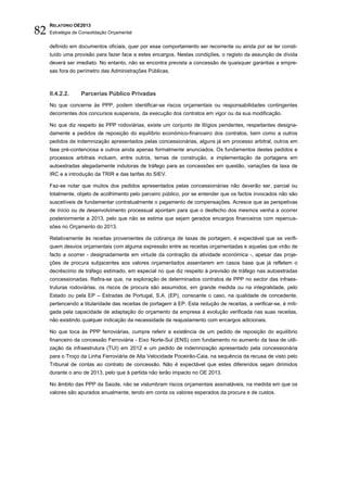 82
     RELATÓRIO OE2013
     Estratégia de Consolidação Orçamental


     definido em documentos oficiais, quer por esse comportamento ser recorrente ou ainda por se ter consti-
     tuído uma provisão para fazer face a estes encargos. Nestas condições, o registo da assunção de dívida
     deverá ser imediato. No entanto, não se encontra prevista a concessão de quaisquer garantias a empre-
     sas fora do perímetro das Administrações Públicas.



     II.4.2.2.     Parcerias Público Privadas
     No que concerne às PPP, podem identificar-se riscos orçamentais ou responsabilidades contingentes
     decorrentes dos concursos suspensos, da execução dos contratos em vigor ou da sua modificação.

     No que diz respeito às PPP rodoviárias, existe um conjunto de litígios pendentes, respeitantes designa-
     damente a pedidos de reposição do equilíbrio económico-financeiro dos contratos, bem como a outros
     pedidos de indemnização apresentados pelas concessionárias, alguns já em processo arbitral, outros em
     fase pré-contenciosa e outros ainda apenas formalmente anunciados. Os fundamentos destes pedidos e
     processos arbitrais incluem, entre outros, temas de construção, a implementação de portagens em
     autoestradas alegadamente indutoras de tráfego para as concessões em questão, variações da taxa de
     IRC e a introdução da TRIR e das tarifas do SIEV.

     Faz-se notar que muitos dos pedidos apresentados pelas concessionárias não deverão ser, parcial ou
     totalmente, objeto de acolhimento pelo parceiro público, por se entender que os factos invocados não são
     suscetíveis de fundamentar contratualmente o pagamento de compensações. Acresce que as perspetivas
     de início ou de desenvolvimento processual apontam para que o desfecho dos mesmos venha a ocorrer
     posteriormente a 2013, pelo que não se estima que sejam gerados encargos financeiros com repercus-
     sões no Orçamento do 2013.

     Relativamente às receitas provenientes da cobrança de taxas de portagem, é expectável que se verifi-
     quem desvios orçamentais com alguma expressão entre as receitas orçamentadas e aquelas que virão de
     facto a ocorrer - designadamente em virtude da contração da atividade económica -, apesar das proje-
     ções de procura subjacentes aos valores orçamentados assentarem em casos base que já refletem o
     decréscimo de tráfego estimado, em especial no que diz respeito à previsão de tráfego nas autoestradas
     concessionadas. Refira-se que, na exploração de determinados contratos de PPP no sector das infraes-
     truturas rodoviárias, os riscos de procura são assumidos, em grande medida ou na integralidade, pelo
     Estado ou pela EP – Estradas de Portugal, S.A. (EP), consoante o caso, na qualidade de concedente,
     pertencendo a titularidade das receitas de portagem à EP. Esta redução de receitas, a verificar-se, é miti-
     gada pela capacidade de adaptação do orçamento da empresa à evolução verificada nas suas receitas,
     não existindo qualquer indicação da necessidade de reajustamento com encargos adicionais.

     No que toca às PPP ferroviárias, cumpre referir a existência de um pedido de reposição do equilíbrio
     financeiro da concessão Ferroviária - Eixo Norte-Sul (ENS) com fundamento no aumento da taxa de utili-
     zação da infraestrutura (TUI) em 2012 e um pedido de indemnização apresentado pela concessionária
     para o Troço da Linha Ferroviária de Alta Velocidade Poceirão-Caia, na sequência da recusa de visto pelo
     Tribunal de contas ao contrato de concessão. Não é expectável que estes diferendos sejam dirimidos
     durante o ano de 2013, pelo que à partida não terão impacto no OE 2013.

     No âmbito das PPP da Saúde, não se vislumbram riscos orçamentais assinaláveis, na medida em que os
     valores são apurados anualmente, tendo em conta os valores esperados da procura e de custos.
 
