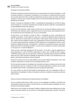 86
     RELATÓRIO OE2013
     Estratégia de Consolidação Orçamental


     Avaliação do Programa (PAEL)

     No âmbito do Programa de Apoio à Economia Local, ao qual aderiram 53 municípios (Programa 1) e 255
     municípios (Programa II), é expectável a verificação de um risco positivo na receita decorrente do proces-
     so de aumento das taxas de IMI e revisão dos regulamentos de preços e taxas que muitos municípios já
     começaram a efetuar e que é requisito obrigatório para os municípios abrangidos pelo Programa I e acon-
     selhável para os restantes.

     De facto, o processo de candidatura ao PAEL e a necessidade de apresentação de um Plano de Ajusta-
     mento Financeiro é um momento fundamental para correção dos desvios existentes e uma garantia para
     da sustentabilidade financeira das autarquias.

     Do ponto de vista orçamental, o PAEL poderá contribuir para um aumento da despesa corrente já que o
     financiamento das autarquias implica o pagamento de juros. No atual contexto, parte significativa da dívi-
     da municipal não tem juros associados uma vez que é a fornecedores.

     De igual forma, ao ser permitido no âmbito do PAEL a consolidação da divida a fornecedores com
     empréstimos bancários, a dívida pública de acordo com o conceito de Maastricht poderá aumentar por
     essa via. Neste domínio importa referir que financiando o PAEL apenas dívidas vencidas há mais de 90
     dias, e sendo uma das condições do mesmo que os pagamentos em atraso não aumentem posteriormen-
     te, muitos municípios aquando da candidatura ao PAEL poderão sentir a necessidade de recorrer a outros
     instrumentos legalmente previstos, nomeadamente, o reequilíbrio ou saneamento financeiro, para conso-
     lidação das dívidas não abrangidas pelo PAEL, o que por sua vez implicará um aumento da dívida públi-
     ca, de acordo com o conceito de Maastricht.

     Tendo por base a informação reportada por 236 municípios, a 31 de julho, o mapa de pagamentos em
     atraso apresentava um valor de 670 M€ de pagamentos em atraso, mas 1.162 M€ de contas a pagar e
     1.595 M€ de passivos, pelo que, para este grupo, o diferencial a consolidar poderia ascender aos 925 M€
     (assumindo que o PAEL financiaria a totalidade dos pagamentos em atraso e que consolidava todo o seu
     passivo, não incluindo empréstimos e ativos financeiros).

     Assumindo uma taxa de juro de 4% serão 40 M€ de juros por cada mil M€ de financiamento. Tudo o resto
     constante, representaria um aumento de 0,5% da despesa total face a 2011.

     De notar que este processo de consolidação será necessário para alguns municípios que de outro modo
     não conseguirão cumprir com o disposto na LCPA. Os montantes dependerão, no entanto, dos municípios
     que decidam aderir ao PAEL e dos respetivos planos de ajustamento apresentados.

     Já no que concerne ao stock da dívida pública da Administração Local, com a aplicação do PAEL e a
     necessidade de consolidação de dívidas a fornecedores verifica-se a existência de pressões ascendentes
     sobre a mesma.



     Riscos do Sector Empresarial da Administração Local (SEAL)

     Um risco acrescido poderá advir do SEAL, quer por via da integração de entidades no perímetro das
     administrações públicas para efeitos de contas nacionais, quer pela aprovação de legislação que visa a
     extinção de muitas destas entidades.

     Neste domínio, não se dispõe de informação completa e detalhada sobre estas entidades para se poder
     avaliar os eventuais impactos, mas de acordo com a informação reportada pelos municípios 7, 280 empre-




     7
         Ao abrigo da Lei n.º50/2012.
 