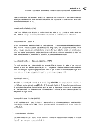 RELATÓRIO OE2013
                 2BSituação Financeira das Administrações Públicas 2012 e 2013 (contabilidade pública e nacional)
                                                                                                                    97

modo, considerou-se não apenas a redução do consumo e das importações, a qual determinará uma
diminuição da receita bruta, mas também o crescimento das exportações, o qual conduzirá a um maior
montante de reembolsos de IVA.



Imposto sobre Veículos (ISV)

Para 2013, prevê-se uma redução da receita líquida em sede de ISV, a qual se deverá situar em
380,1 M€. Esta evolução traduz a tendência de queda registada na venda de veículos automóveis.



Imposto sobre o Tabaco (IT)

No que concerne ao IT, estima-se para 2013 um aumento de 2,7% relativamente à receita estimada para
2012, devendo a receita líquida em sede deste imposto atingir 1.386,4 M€. Esta estimativa traduz, por um
lado, a evolução prevista para a introdução no consumo. Por outro lado, foi tomado em consideração o
efeito que resulta das alterações legislativas inscritas no presente Orçamento do Estado, as quais pre-
veem, designadamente, o nivelamento da tributação de diferentes formas de tabaco.



Imposto sobre Álcool e Bebidas Alcoólicas (IABA)

Em 2013, antevê-se que a receita líquida em sede de IABA se situe em 172,9 M€, o que traduz um
aumento de 1,6% face à receita estimada para 2012. Subjacente à previsão apresentada encontra-se o
efeito das alterações legislativas propostas para 2013, no que se refere ao aumento da tributação. Este
efeito é, em parte, compensado pela diminuição do consumo esperada para 2013.



Imposto do Selo (IS)

Para 2013, a receita líquida em sede de IS deverá atingir 1.649,2 M€, o que equivale a um acréscimo de
15,4% face à receita estimada para 2012. Em 2013, a receita líquida de IS deverá beneficiar do impacto
de um conjunto de medidas de política fiscal, entre as quais se destacam a introdução de uma sobretaxa
de 1% sobre imóveis com valor patrimonial tributável superior a 1 milhão de euros e a tributação em 20%
dos prémios de jogos sociais.



Imposto Único de Circulação (IUC)

No que concerne ao IUC, prevê-se para 2013 a manutenção do nível de receita líquida estimado para a
execução da receita fiscal em 2012. Assim, a receita líquida em sede deste imposto deverá permanecer
em 198,6 M€.



Outros Impostos Indiretos

Em 2013, estima-se que a receita líquida associada à coleta de outros impostos indiretos se situe em
43,2 M€, o que equivale a um aumento de 20%.
 