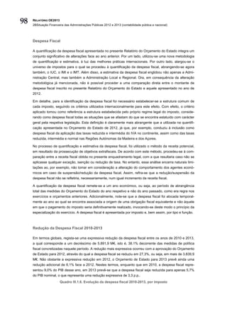 98   RELATÓRIO OE2013
     2BSituação Financeira das Administrações Públicas 2012 e 2013 (contabilidade pública e nacional)




     Despesa Fiscal

     A quantificação da despesa fiscal apresentada no presente Relatório do Orçamento do Estado integra um
     conjunto significativo de alterações face ao ano anterior. Por um lado, utilizou-se uma nova metodologia
     de quantificação e estimativa, à luz das melhores práticas internacionais. Por outro lado, alargou-se o
     universo de impostos para o qual se procedeu à quantificação da despesa fiscal, abrangendo-se agora
     também, o IUC, o IMI e o IMT. Além disso, a estimativa da despesa fiscal englobou não apenas a Admi-
     nistração Central, mas também a Administração Local e Regional. Ora, em consequência da alteração
     metodológica já mencionada, não é possível proceder a uma comparação direta entre o montante de
     despesa fiscal inscrito no presente Relatório do Orçamento do Estado e aquele apresentado no ano de
     2012.

     Em detalhe, para a identificação da despesa fiscal foi necessário estabelecer-se a estrutura comum de
     cada imposto, seguindo os critérios utilizados internacionalmente para este efeito. Com efeito, o critério
     aplicado tomou como referência a estrutura estabelecida pelo próprio regime legal do imposto, conside-
     rando como despesa fiscal todas as situações que se afastam do que se encontra estatuído com carácter
     geral pela respetiva legislação. Esta definição é claramente mais abrangente que a utilizada na quantifi-
     cação apresentada no Orçamento do Estado de 2012, já que, por exemplo, conduziu à inclusão como
     despesa fiscal da aplicação das taxas reduzida e intermédia do IVA no continente, assim como das taxas
     reduzida, intermédia e normal nas Regiões Autónomas da Madeira e dos Açores.

     No processo de quantificação e estimativa da despesa fiscal, foi utilizado o método da receita potencial,
     em resultado da prossecução de objetivos extrafiscais. De acordo com este método, procedeu-se à com-
     paração entre a receita fiscal obtida no presente enquadramento legal, com a que resultaria caso não se
     aplicasse qualquer exceção, isenção ou redução de taxa. No entanto, essa análise encerra naturais limi-
     tações ao, por exemplo, não tomar em consideração a alteração do comportamento dos agentes econó-
     micos em caso de suspensão/redução da despesa fiscal. Assim, refira-se que a redução/suspensão da
     despesa fiscal não se refletiria, necessariamente, num igual incremento da receita fiscal.

     A quantificação da despesa fiscal remete-se a um ano económico, ou seja, ao período de abrangência
     total das medidas do Orçamento do Estado do ano respetivo e não do ano passado, como era regra nos
     exercícios e orçamentos anteriores. Adicionalmente, note-se que a despesa fiscal foi alocada temporal-
     mente ao ano ao qual se encontra associada a origem de uma obrigação fiscal equivalente e não àquele
     em que o pagamento do imposto seria definitivamente realizado, invocando-se deste modo o princípio da
     especialização do exercício. A despesa fiscal é apresentada por imposto e, bem assim, por tipo e função.



     Redução da Despesa Fiscal 2010-2013

     Em termos globais, regista-se uma expressiva redução da despesa fiscal entre os anos de 2010 e 2013,
     a qual corresponde a um decréscimo de 5.891,9 M€, isto é, 38.1% decorrente das medidas de política
     fiscal concretizadas naquele período. A redução mais expressiva ocorreu com a aprovação do Orçamento
     de Estado para 2012, através do qual a despesa fiscal se reduziu em 27,3%, ou seja, em mais de 3.839,9
     M€. Não obstante a expressiva redução em 2012, o Orçamento de Estado para 2013 prevê ainda uma
     redução adicional de 6,1% face a 2012. Nestes termos, enquanto que em 2010, a despesa fiscal repre-
     sentou 9,0% do PIB desse ano, em 2013 prevê-se que a despesa fiscal seja reduzida para apenas 5,7%
     do PIB nominal, o que representa uma redução expressiva de 3,3 p.p..
                        Quadro III.1.6. Evolução da despesa fiscal 2010-2013, por imposto
 