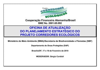 Cooperação Financeira Alemanha/Brasil
                             BMZ No. 2001.65.092

                OFICINA DE ATUALIZAÇÃO
           DO PLANEJAMENTO ESTRATÉGICO DO
           PROJETO CORREDORES ECOLÓGICOS
Ministério do Meio Ambiente (MMA)/Secretaria de Biodiversidade e Florestas (SBF)

                      Departamento de Áreas Protegidas (DAP)

                      Brasília/DF, 17 e 18 de Fevereiro de 2010


                           MODERADOR: Sérgio Cordioli
 
