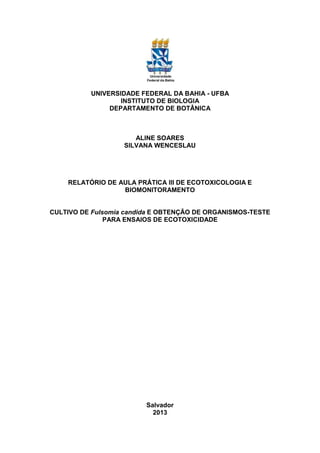 UNIVERSIDADE FEDERAL DA BAHIA - UFBA
INSTITUTO DE BIOLOGIA
DEPARTAMENTO DE BOTÂNICA
ALINE SOARES
SILVANA WENCESLAU
RELATÓRIO DE AULA PRÁTICA III DE ECOTOXICOLOGIA E
BIOMONITORAMENTO
CULTIVO DE Fulsomia candida E OBTENÇÃO DE ORGANISMOS-TESTE
PARA ENSAIOS DE ECOTOXICIDADE
Salvador
2013
 