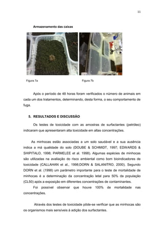 11
Armazenamento das caixas
Figura 7a Figura 7b
Após o período de 48 horas foram verificados o número de animais em
cada um dos tratamentos, determinando, desta forma, o seu comportamento de
fuga.
5. RESULTADOS E DISCUSSÃO
Os testes de toxicidade com as amostras de surfactantes (petróleo)
indicaram que apresentaram alta toxicidade em altas concentrações.
As minhocas estão associadas a um solo saudável e a sua ausência
indica a má qualidade do solo (DOUBE & SCHMIDT, 1997; EDWARDS &
SHIPITALO, 1998; PARMELEE et al. 1998). Algumas espécies de minhocas
são utilizadas na avaliação do risco ambiental como bom bioindicadores de
toxicidade (CALLAHAN et al., 1998;DORN & SALANITRO, 2000). Segundo
DORN et al. (1998) um parâmetro importante para o teste de mortalidade de
minhocas é a determinação da concentração letal para 50% da população
(CL50) após a exposição em diferentes concentrações de contaminantes.
Foi possível observar que houve 100% de mortalidade nas
concentrações.
Através dos testes de toxicidade pôde-se verificar que as minhocas são
os organismos mais sensíveis à adição dos surfactantes.
 