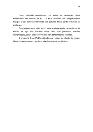 12
Como resultado observou-se que todos os organismos vivos
encontrados nas réplicas de BIO2 X BIO5 estavam com comportamento
letárgico o solo estava contaminado com petróleo, houve perda de habitat as
minhocas.
Como encontramos efeito agudo sobre a sobrevivência, os resultados do
ensaio de fuga são limitados neste caso, não permitindo maiores
interpretações, já que são desenvolvidos para concentrações subletais.
O programa Graph Pad foi utilizado para realizar a avaliação do ensaio.
O que demonstrou que o resultado foi extremamente significativo.
 
