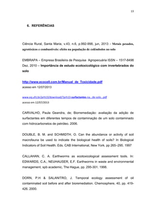 13
6. REFERÊNCIAS
Ciência Rural, Santa Maria, v.43, n.6, p.992-998, jun, 2013 - Metais pesados,
agrotóxicos e combustíveis: efeito na população de colêmbolos no solo
EMBRAPA – Empresa Brasileira de Pesquisa Agropecuária ISSN – 1517-8498
Dez, 2010 – Importância de estudo ecotoxicológico com invertebrados do
solo
http://www.ecocell.com.br/Manual_de_Toxicidade.pdf
acesso em 12/07/2013
www.eq.ufrj.br/prh13/download/?prh13-surfactantes-na...de-solo...pdf
acesso em 12/07/2013
CARVALHO, Paula Geandra, de; Biorremediação: avaliação da adição de
surfactantes em diferentes tempos de contaminação de um solo contaminado
com hidrocarbonetos de petróleo. 2006.
DOUBLE, B. M. and SCHMIDTH, O. Can the abundance or activity of soil
macrofauna be used to indicate the biological health of soils? In Biological
Indicators of Soil Health. Eds. CAB International, New York. pp 265–295. 1997
CALLAHAN, C. A. Earthworms as ecotoxicological assessment tools. In:
EDWARDS, C.A.; NEUHAUSER, E.F. Earthworms in waste and environmental
management, spb academic, The Hague, pp. 295-301. 1998.
DORN, P.H & SALANITRO, J. Temporal ecology assessment of oil
contaminated soil before and after bioremediation. Chemosphere, 40, pp. 419-
426. 2000.
 