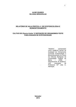 2
ALINE SOARES
SILVANA WENCESLAU
RELATÓRIO DE AULA PRÁTICA- II DE ECOTOXICOLOGIA E
BIOMONITORAMENTO
CULTIVO DE Elsenia Andrei E OBTENÇÃO DE ORGANISMOS-TESTE
PARA ENSAIOS DE ECOTOXICIDADE
.
Salvador
2013
Relatório apresentado
como exigência parcial de
Avaliação do Componente
Curricular Ecotoxicologia e
Biomonitoramento do Curso
de Ciências Biológicas da
Universidade Federal da
Bahia – UFBA –
Departamento de Botânica,
com orientação da
Professora Drª Júlia C.
Niemeyer.
 