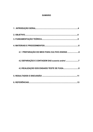 3
SUMÁRIO
1 . INTRODUÇÃO GERAL.................................................................................4
2. OBJETIVO.....................................................................................................4
3. FUNDAMENTAÇÃO TEÓRICA.....................................................................5
4. MATERIAIS E PROCEDIMENTOS.................................................................6
4.1 PREPARAÇÃO DO MEIO PARA CULTIVO EISENIA .....................6
4.2 SEPARAÇÃO E CONTAGEM DAS eusenia andrei ........................7
4.3 REALIZAÇÃO DOS ENSAIOS TESTE DE FUGA.............................8
5. RESULTADOS E DISCUSSÃO ...................................................................11
6. REFERÊNCIAS.............................................................................................13
 