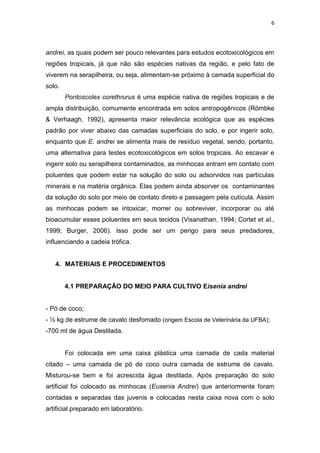 6
andrei, as quais podem ser pouco relevantes para estudos ecotoxicológicos em
regiões tropicais, já que não são espécies nativas da região, e pelo fato de
viverem na serapilheira, ou seja, alimentam-se próximo à camada superficial do
solo.
Pontoscolex corethrurus é uma espécie nativa de regiões tropicais e de
ampla distribuição, comumente encontrada em solos antropogênicos (Römbke
& Verhaagh, 1992), apresenta maior relevância ecológica que as espécies
padrão por viver abaixo das camadas superficiais do solo, e por ingerir solo,
enquanto que E. andrei se alimenta mais de resíduo vegetal, sendo, portanto,
uma alternativa para testes ecotoxicológicos em solos tropicais. Ao escavar e
ingerir solo ou serapilheira contaminados, as minhocas entram em contato com
poluentes que podem estar na solução do solo ou adsorvidos nas partículas
minerais e na matéria orgânica. Elas podem ainda absorver os contaminantes
da solução do solo por meio de contato direto e passagem pela cutícula. Assim
as minhocas podem se intoxicar, morrer ou sobreviver, incorporar ou até
bioacumular esses poluentes em seus tecidos (Visanathan, 1994; Cortet et al.,
1999; Burger, 2006). Isso pode ser um perigo para seus predadores,
influenciando a cadeia trófica.
4. MATERIAIS E PROCEDIMENTOS
4.1 PREPARAÇÃO DO MEIO PARA CULTIVO Eisenia andrei
- Pó de coco;
- ½ kg de estrume de cavalo desfomado (origem Escola de Veterinária da UFBA);
-700 ml de água Destilada.
Foi colocada em uma caixa plástica uma camada de cada material
citado – uma camada de pó de coco outra camada de estrume de cavalo.
Misturou-se bem e foi acrescida água destilada. Após preparação do solo
artificial foi colocado as minhocas (Eusenia Andrei) que anteriormente foram
contadas e separadas das juvenis e colocadas nesta caixa nova com o solo
artificial preparado em laboratório.
 