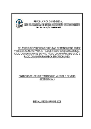 REPÚBLICA DA GUINÉ-BISSAU
COORDENAÇÃO NACIONAL

RELATÓRIO DE PRODUÇÃO E DIFUSÃO DE MENSAGENS SOBRE
VIH/SIDA E GENERO PARA AS RÁDIOS (RÁDIO BOMBOLOM/BISSAU,
RÁDIO COMUNITÁRIA DE BAFATÁ, RÁDIO COMUNITÁRIA DE GABÚ E
RÁDIO COMUNITÁRIA BABOK EM CANCHUNGO)

FINANCIADOR: GRUPO TEMÁTICO DE VIH/SIDA E GENERO
(ONUSIDA/PAF)

BISSAU, DEZEMBRO DE 2009

 