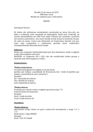 Brasília, 23 de março de 2015
CEM Setor Leste
Modelo de relatório para o laboratório
ÓXIDOS
Introdução Teórica :
Os óxidos são substancias normalmente encontradas no nosso dia-a-dia, um
deles é conhecido como monóxido de dinitrogênio (N2O) mais conhecido no
mundo automobilístico por NOS. Esse óxido é famoso por aumentar a potência
dos motores automotivos , isso ocorre devido ao fato de que no momento em que
ele entra no motor, ocorre uma diminuição da temperatura fazendo com que
entre mais combustível e comburente, gerando várias combustões,
consequentemente liberando mais energia.
Definição:
Óxidos são compostos binários(formados por dois elementos), sendo o oxigênio
o mais eletronegativo entre eles.
EXCEÇÃO: os compostos OF2 e O2F2 não são considerados óxidos porque o
elemento mais eletronegativo é o flúor .
Nomenclatura :
*Óxidos moleculares:
Formados pela ligação do oxigênio a um não metal.
[prefixo que indique a quantidade de O] (mono,di, tri) + óxido de [prefixo que
indique a quantidade do outro elemento ]
Exemplo:
CO = monóxido de carbono
CO2= dióxido de carbono
Cl2O7=heptóxido de dicloro
*Óxidos iônicos:
Formados por metais e neles o oxigênio apresenta carga "-2".
óxido de (nome do elemento)
Exemplo:
Na2O = óxido de sódio
Fe2O3= óxido de ferro III
Classifição:
*Óxidos Básicos:
Apresentam caráter iônico, no qual o metal terá normalmente a carga "+1" e
"+2".
Óxido básico + ÁguaBASE
Exemplo:
Na2O + H2O  2 NaOH
 