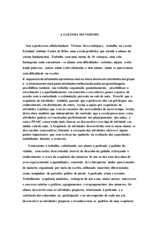 A GALINHA DO VIZINHO 
Sou a professora alfabetizadora Viviana Alves rodrigues, trabalho na escola 
Estadual Antônio Carlos de Brito, uma escola periférica que atende a alunos do 
ensino fundamental. Trabalho com uma turma de 18 crianças, uma sala 
homogenia onde encontram - se alunos com dificuldades variadas, alguns estão 
lendo palavras, outros ainda estão silabando, e dois alunos ainda se apresentam 
com dificuldade na escrita. 
A sequencia de atividades aproximou mais os meus alunos em atividades em grupo 
e e interessaram mais pelas atividades melhorando assim aa aprendizagem, 
possibilitou também um trabalho organizado paulatinamente, possibilitam o 
crescimento e o aprofundamento em conceitos e em saberes, pouco a pouco, de 
acordo com a curiosidade e estimulação presente na sala de aula. Percebi que a 
sequência de atividades também garante que o professor não vai privilegiar um 
conhecimento em detrimento do outro. Assim, a opção por sequências de 
atividades é prática que vem ao encontro das necessidades de nosso tempo. Assim, 
deixo claro também que independente do currículo que a escola possa usar, estas 
atividades podem ser encaixadas perfeitamente nos planejamentos das aulas, e 
com o PNAIC estou tendo mais clareza ao desenvolver esse tipo de atividade em 
minha sala de aula. A Sequência de atividades desenvolvida com os meus alunos se 
deu em dias consecutivos, Durante a execução das atividades observei alguns 
pontos importantes que com certeza me ajudarão na avaliação das capacidades 
trabalhadas durante o semestre. 
Começamos o trabalho, enfatizando aos alunos a parlenda a galinha do 
vizinho, com cartaz bem colorido através de desenho da galinha reforçando o 
conhecimento a cerca da sequência dos números de um ao dez com desenhos de 
ovos representando a quantidades, construir, ler e interpretar dados apresentados 
de maneira organizada por meio da escrita, utilizando materiais diferenciados 
como, tampinhas de garrafas, palitos de picolé. A parlenda conta e reconta. 
Trabalhamos sequência numérica, contagem de um a um, maior menor, antecessor 
e sucessor, tabelas e gráficos, agrupamentos e reagrupamentos dos números. Os 
alunos desenvolveram as atividades proposta, relacionada à parlenda .e a 
satisfação dos educandos na participação e no desempenho de cada um em 
desenvolver as atividades proposta e reconheceram os padrões de uma sequência 
 